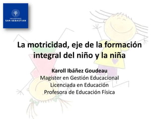 La motricidad, eje de la formación
    integral del niño y la niña
          Karoll Ibáñez Goudeau
      Magister en Gestión Educacional
         Licenciada en Educación
       Profesora de Educación Física
 
