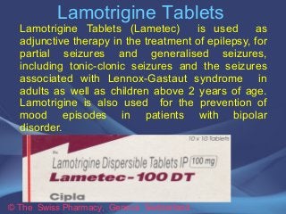 Lamotrigine Tablets 
Lamotrigine Tablets (Lametec) is used as 
adjunctive therapy in the treatment of epilepsy, for 
partial seizures and generalised seizures, 
including tonic-clonic seizures and the seizures 
associated with Lennox-Gastaut syndrome in 
adults as well as children above 2 years of age. 
Lamotrigine is also used for the prevention of 
mood episodes in patients with bipolar 
disorder. 
© The Swiss Pharmacy, Geneva Switzerland 
 