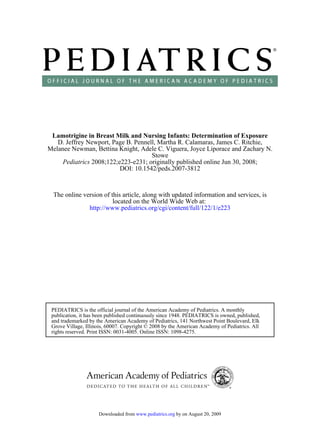 Lamotrigine in Breast Milk and Nursing Infants: Determination of Exposure
   D. Jeffrey Newport, Page B. Pennell, Martha R. Calamaras, James C. Ritchie,
Melanee Newman, Bettina Knight, Adele C. Viguera, Joyce Liporace and Zachary N.
                                     Stowe
     Pediatrics 2008;122;e223-e231; originally published online Jun 30, 2008;
                          DOI: 10.1542/peds.2007-3812



  The online version of this article, along with updated information and services, is
                         located on the World Wide Web at:
               http://www.pediatrics.org/cgi/content/full/122/1/e223




 PEDIATRICS is the official journal of the American Academy of Pediatrics. A monthly
 publication, it has been published continuously since 1948. PEDIATRICS is owned, published,
 and trademarked by the American Academy of Pediatrics, 141 Northwest Point Boulevard, Elk
 Grove Village, Illinois, 60007. Copyright © 2008 by the American Academy of Pediatrics. All
 rights reserved. Print ISSN: 0031-4005. Online ISSN: 1098-4275.




                     Downloaded from www.pediatrics.org by on August 20, 2009
 