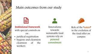 Institutional framework
with special controls on
on :
• juridical registration
• hygiene and cleanness
cleanness of the
workers
Main outcomes from our study
Role of the “eaters”
in the evolution of
the food offer on
campus
11
Innovations
towards
sustainable food
systems rely on
personal
commitment
 