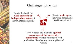 Challenges for action
12
How to reach and maintain a global
awareness of the university
community towards sustainable food
production, distrubution, consumption and
waste ?
How to deal with the
wide diversity of
independant actors of
the UNAM food systems
?
How to scale up the
individual sustainable
food innovations ?
 