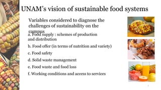 UNAM’s vision of sustainable food systems
Variables considered to diagnose the
challenges of sustainability on the
campus
a. Food supply : schemes of production
and distribution
b. Food offer (in terms of nutrition and variety)
c. Food safety
d. Solid waste management
e. Food waste and food loss
f. Working conditions and access to services
7
 