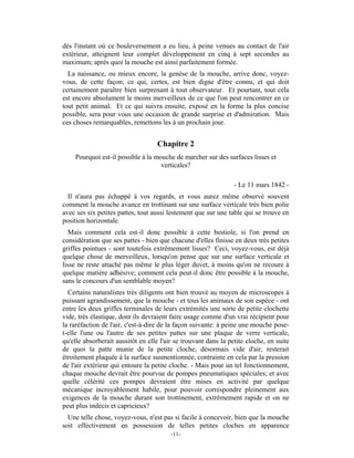 dès l'instant où ce bouleversement a eu lieu, à peine venues au contact de l'air
extérieur, atteignent leur complet développement en cinq à sept secondes au
maximum; après quoi la mouche est ainsi parfaitement formée.
  La naissance, ou mieux encore, la genèse de la mouche, arrive donc, voyez-
vous, de cette façon; ce qui, certes, est bien digne d'être connu, et qui doit
certainement paraître bien surprenant à tout observateur. Et pourtant, tout cela
est encore absolument le moins merveilleux de ce que l'on peut rencontrer en ce
tout petit animal. Et ce qui suivra ensuite, exposé en la forme la plus concise
possible, sera pour vous une occasion de grande surprise et d'admiration. Mais
ces choses remarquables, remettons les à un prochain jour.


                                   Chapitre 2
    Pourquoi est-il possible à la mouche de marcher sur des surfaces lisses et
                                    verticales?

                                                                 - Le 11 mars 1842 -
  Il n'aura pas échappé à vos regards, et vous aurez même observé souvent
comment la mouche avance en trottinant sur une surface verticale très bien polie
avec ses six petites pattes, tout aussi lestement que sur une table qui se trouve en
position horizontale.
  Mais comment cela est-il donc possible à cette bestiole, si l'on prend en
considération que ses pattes - bien que chacune d'elles finisse en deux très petites
griffes pointues - sont toutefois extrêmement lisses? Ceci, voyez-vous, est déjà
quelque chose de merveilleux, lorsqu'on pense que sur une surface verticale et
lisse ne reste attaché pas même le plus léger duvet, à moins qu'on ne recoure à
quelque matière adhésive; comment cela peut-il donc être possible à la mouche,
sans le concours d'un semblable moyen?
  Certains naturalistes très diligents ont bien trouvé au moyen de microscopes à
puissant agrandissement, que la mouche - et tous les animaux de son espèce - ont
entre les deux griffes terminales de leurs extrémités une sorte de petite clochette
vide, très élastique, dont ils devraient faire usage comme d'un vrai récipient pour
la raréfaction de l'air, c'est-à-dire de la façon suivante: à peine une mouche pose-
t-elle l'une ou l'autre de ses petites pattes sur une plaque de verre verticale,
qu'elle absorberait aussitôt en elle l'air se trouvant dans la petite cloche, en suite
de quoi la patte munie de la petite cloche, désormais vide d'air, resterait
étroitement plaquée à la surface susmentionnée, contrainte en cela par la pression
de l'air extérieur qui entoure la petite cloche. - Mais pour un tel fonctionnement,
chaque mouche devrait être pourvue de pompes pneumatiques spéciales; et avec
quelle célérité ces pompes devraient être mises en activité par quelque
mécanique incroyablement habile, pour pouvoir correspondre pleinement aux
exigences de la mouche durant son trottinement, extrêmement rapide et on ne
peut plus indécis et capricieux?
  Une telle chose, voyez-vous, n'est pas si facile à concevoir, bien que la mouche
soit effectivement en possession de telles petites cloches en apparence
                                         -11-
 