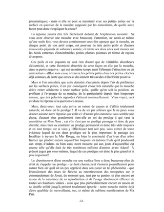 pneumatiques; - mais si elle ne peut se maintenir avec ses petites pattes sur la
surface en question de la manière supposée par les naturalistes, de quelle autre
façon peut donc s'expliquer la chose?
  La réponse pourra être très facilement déduite de l'explication suivante. Si
vous avez observé une mouche avec beaucoup d'attention, ne serait-ce même
qu'une seule fois, vous devrez certainement vous être aperçus que la mouche, en
chaque point de son petit corps, est pourvue de très petits poils et d'autres
minuscules piquants de substance cornée; et même ses deux ailes sont munies sur
les bords extrêmes d'innombrables petites plumes pointues en forme de rayons
divergents.
  Ces poils et ces piquants ne sont rien d'autre que de véritables absorbeurs
d'électricité, et cette électricité absorbée de cette façon en elle par la mouche,
dans sa partie négative - qui est en même temps aussi l'élément d'attraction ou de
contraction - afflue sans cesse à travers les petites pattes dans les petites cloches
déjà connues, de sorte que celles-ci deviennent très avides d'électricité positive.
  Mais si l'on considère que cette dernière s'accumule depuis l'air de préférence
sur les surfaces polies, il est par conséquent chose très naturelle que la mouche
doive rester adhérente à toute surface polie, quelle qu'en soit la position, en
profitant à l'avantage de sa marche, de la particularité depuis bien longtemps
connue, que des polarités opposées s'attirent continuellement. Vous voyez, ceci
est donc la réponse à la question ci-dessus.
  Mais, direz-vous: tout cela arrive en raison de causes et d'effets totalement
naturels; où donc est le prodige ? Il va de soi par ailleurs que Je ne peux vous
donner aucune autre réponse que celle-ci: d'autant plus naturelle vous semble une
chose, d'autant plus grandement tient-elle en soi du prodige à qui veut la
considérer en Mon Nom , car elle n'est pas un prodige passager et donc de peu
d'utilité, mais bien au contraire un prodige permanent et donc très utile toujours
et en tout temps; car si vous y réfléchissez tant soit peu, vous verrez de toute
évidence lequel de ces deux prodiges est le plus important: le passage des
Israélites à travers la Mer Rouge, ou bien la continuité d'un type d'un arbre
fruitier qui produit encore aujourd'hui toujours les mêmes fruits qu'il produisait
aux temps d'Adam; ou bien aussi notre mouche qui aux jours d'aujourd'hui est
encore telle qu'elle était de très nombreux millions d'années avant Adam! À
présent jugez par vous-mêmes, lequel de ces prodiges est donc le plus grand et le
plus important?
   Le cheminement d'une mouche sur une surface lisse a donc beaucoup plus de
droit de s'appeler un prodige - ce dont chacun peut s'assurer journellement pour
autant bien sûr qu'il ait un peu apprécié dans son coeur un tel phénomène - que
l'écroulement des murs de Jéricho au retentissement des trompettes sur le
commandement de Josué, du moment que, tant par sa genèse, et plus encore en
raison de la constance de sa reproduction et de l'usage absolument efficace de
toutes ses fonctions vitales - ainsi que plus particulièrement encore en raison de
sa double utilité jusqu'à présent totalement ignorée - notre mouche mérite déjà
d'être qualifiée de merveilleuse, oui, et même de sublime manifestation de Ma
Part.

                                        -12-
 