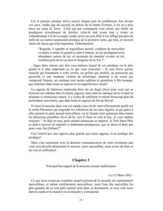 Car le premier prodige arrive encore chaque jour de nombreuses fois devant
vos yeux, tandis que du second, en dehors de la Sainte Écriture, il n'y en a plus
trace sur toute la Terre. Celui qui par conséquent veut retirer une utilité du
prodigieux écroulement de Jéricho, celui-là doit avant tout y croire en
s'abandonnant à la foi aveugle, tandis qu'en un jour d'été il est affligé par plus de
mille de ces autres surprenants prodiges de la première sorte, qui tous, et souvent
même de façon que trop importune, l'admonestent:
       "Regarde, ô superbe et orgueilleux mortel, combien de merveilles
       vivantes a créées le grand et saint Créateur, en les prodiguant avec
       abondance autour de toi, et reconnais de manière vivante en toi,
       combien près de toi se tient le Seigneur de la Vie !"
  - Jugez donc encore une fois vous-mêmes, lequel de ces prodiges est le plus
grand et le plus important en ce qui vous concerne! - Je suis d'avis qu'une
mouche qui bourdonne à votre oreille, un grillon qui stridule, un passereau qui
gazouille et une modeste violette de printemps, chantent à un coeur qui
comprend l'amour, un cantique non moins sublime et grandiose à Ma louange,
que Salomon dans toute sa sagesse et sa magnificence royale!
  La sagesse de Salomon représente bien sûr un degré élevé pour ceux qui se
trouvent eux-mêmes dans la même sagesse; mais dans le cantique de la vivante et
pourtant si silencieuse nature, il y a plus de sublimité et même beaucoup plus de
profondeur sans limite, que dans toute la sagesse du fils de David!
  Et ainsi la mouche dans son vol rapide vous révèle merveilleusement quelle est
la sainte Puissance qui engendre les vibrations de ses ailes légères, et qui grâce à
elles portent le petit animal merveilleux, en le faisant errer gaiement dans toutes
les directions possibles, de-ci de-là, vers le haut ou vers le bas, et vous répéter
toujours: " Si déjà en moi, petit animal minuscule et méprisé, le Très Saint Père
se plaît à oeuvrer de manière si infiniment prodigieuse, que ne fera-t-il donc pas
pour vous, Ses Enfants?"
  Ceci n'est-il pas une sagesse plus grande que toute sagesse, et un prodige des
prodiges?
 Mais c'est seulement avec la dernière communication de cette révélation que
vous sera dévoilé pleinement le miracle: pour aujourd'hui, nous avons du bien et
du vrai en suffisance!


                                   Chapitre 3
              Principal but négatif de la mouche comme stabilisateur

                                                                - Le 15 Mars 1842 -
  Ce que nous avons pu connaître jusqu'à présent de la mouche est certainement
merveilleux, et même extrêmement merveilleux; mais l'une des merveilles les
plus grandes de ce tout petit animal tient dans sa destination, et avec cela aussi
dans le mode et la manière où la mouche y correspond.

                                        -13-
 