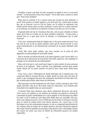 Combien et quels sont donc les buts auxquels est appelé à servir ce tout petit
animal? Le but pourrait-il donc être unique? S'il en était ainsi, comme ce serait
peu! Peut-il être multiple?
  Dans toute la création il n'y a aucune chose qui ait plus de deux polarités, à
savoir l'une positive et l'autre négative; c'est ainsi qu'il n'y a qu'un haut et qu'un
bas, qui se trouvent vis-à-vis l'un de l'autre; car le milieu ne représente rien
d'autre qu'une liaison entre ces deux extrêmes; et aussi qu'il n'y a qu'un extérieur
et un intérieur, un matériel et un spirituel, un bien et un mal, un vrai et un faux.
  S'agissant donc du but de l'existence d'un être, cela ne peut s'étendre à d'autre
chose qu'à l'une ou à l'autre de ces deux polarités seulement. Voyons donc à
présent tout ce à quoi peut servir la mouche, et commençons par le pôle
extérieur!
  Vous avez certainement déjà été frappés par le fait qu'en temps hivernal il est
très rare de voir un de ces petits animaux, alors qu'à la saison estivale ce n'est
qu'un fourmillement et un frémissement continuels de ces petits habitants ailés
de l'air.
  Voilà, Mes chers petits enfants, que nous sommes sur le point de faire
apparaître un autre prodige de notre petit animal.
   Que la mouche soit pleine de poils et de petits piquants, nous l'avons déjà vu à
l'occasion de la découverte de la première merveille, quand Je vous expliquai le
pourquoi et le comment de son cheminement.
  Mais cela n'est pas le seul motif pour lequel ce petit animal est ainsi parsemé
de poils et de piquants. Mais à présent vous apprendrez aussitôt pour quelle
raison chacun de ces petits insectes est pourvu aussi d'une paire d'ailes pour
voler.
  Vous voyez, suite à l'absorption du fluide électrique (de la manière que vous
connaissez déjà) la mouche devient si légère qu'elle n'a pour ainsi dire plus de
poids, et par conséquent elle peut être transportée facilement très haut dans l'air,
par sa petite paire d'ailes, dans toutes les directions.
  Mais pourquoi est-elle transportée de cette façon, ou bien, pourquoi, plus il fait
chaud, doit-elle voler de-ci de-là dans toutes les directions, avec d'autant plus
d'assiduité et de rapidité dans ses mouvements?
  À présent faites bien attention; nous allons maintenant découvrir cela aussi.
Vous voyez, ces millions et ces millions de mouches ont partout la mission de
consommer la partie surabondante de ce qu'on appelle le feu électrique qui afflue
du soleil, et de le rendre de cette façon plus faible dans son ensemble, afin que,
suite à une charge excessive, il ne se libère pas de lui-même et n'ait pas à envoyer
pour ce motif un monde entier sens dessus dessous; car, voyez-vous, ce feu
électrique est un feu extrêmement puissant, et cela se comprend naturellement de
soi, toujours dans les limites de sa sphère positive; tant que l'électricité négative
d'un corps terrestre équilibre en puissance celle positive qui se développe à partir
des rayons du soleil, une mise en liberté de l'électricité positive est rendue
impossible.

                                         -14-
 