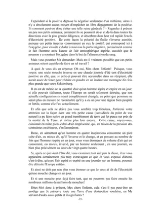 Cependant si la positive dépasse la négative seulement d'un millième, alors il
n'y a absolument aucun moyen d'empêcher un libre dégagement de la positive.
Et comment peut-on donc éviter une telle ruine générale ? - Regardez à présent
un peu nos petits animaux, comment ils se poussent de-ci et de-là dans toutes les
directions avec la plus grande diligence, et absorbent dans leur vol rapide l'excès
d'électricité positive. De cette façon la polarité du fluide s'inverse aussitôt,
puisque ces petits insectes consomment en eux le positif, qui correspond ici à
l'oxygène, pour ensuite exhaler à nouveau la partie négative, précisément comme
le fait l'homme avec l'azote de l'air atmosphérique aspirée, aussitôt que le
poumon y a soustrait l'oxygène dans le but de l'alimentation du sang.
  Mais vous pourriez Me demander: Mais est-il vraiment possible que ces petits
animaux soient capables de faire un tel travail ?
  À quoi Je vous dis en réponse: Oh oui, Mes chers Enfants! Puisque, vous
voyez: une seule mouche inverse en une chaude journée d'été tant d'électricité
positive en elle, que, si celle-ci pouvait être accumulée dans un récipient, elle
aurait assez de force pour réduire en poudre en un instant une montagne dix fois
plus grande que votre Schlossberg.
  Il en est de même de la quantité d'air qu'un homme aspire et expire en un jour;
si elle pouvait s'allumer, toute l'Europe en serait tellement détruite, que son
actuelle configuration en serait complètement changée, au point que personne ne
serait plus en mesure de reconnaître qu'il y a eu un jour une région bien peuplée
et fertile, comme elle l'est actuellement.
  Et afin que cela ne doive pas vous sembler trop fabuleux, J'attirerai votre
attention sur la façon dont une très petite cause (considérée du point de vue
naturel) a pu faire naître un grand tremblement de terre qui fut perçu sur près de
la moitié de la Terre, et même plus loin encore. Cette cause, voyez-vous,
consistait en mille pieds cubes d'air emprisonné, qui, en raison de la pression des
contraintes extérieures, s'enflammèrent.
  Donc, en admettant qu'un homme en quatre inspirations consomme un pied
cube d'air, ou mieux dit, qu'il l'inverse et le change, et en pensant au nombre de
fois que l'homme respire en un jour, vous vous étonnerez du volume d'air qui est
consommé, ou mieux, inversé, par un homme seulement , en une journée, ou
bien plus précisément au cours de vingt quatre heures.
  Si, après ce qui vient d'être dit, vous examinez tant soit peu la chose, il ne vous
apparaîtra certainement pas trop extravagant ce que Je vous exposai d'abord,
c'est-à-dire, qu'avec l'air aspiré et expiré en une journée par un homme, pourrait
être détruite l'Europe entière.
 Et ainsi ne doit pas non plus vous étonner ce que Je vous ai dit de l'électricité
qu'une mouche change en un jour.
 Et si une mouche peut déjà faire tant, que ne pourront pas faire ensuite les
nombreux millions de millions de mouches!
  Dites-Moi donc à présent, Mes chers Enfants, cela n'est-il pas peut-être un
prodige que Je préserve toute une Terre d'une destruction soudaine, en Me
servant d'aides aussi petits et insignifiants ?
                                        -15-
 