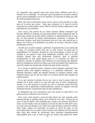 vie corporelle, cette quantité serait sans aucun doute suffisante pour ôter à
l'homme la vie matérielle. Et cela parce que la propriété de ces petits animaux
qui les rend incompatibles avec la vie naturelle, est à peu près la même que celle
de l'acide prussique le plus pur.
  Donc, ceci nous est désormais connu; mais ce qu'a à voir la mouche à ce sujet,
nous ne le savons pas encore. Sinon que, justement ici il s'agit du service
accessoire de ce petit animal, service dont il a été fait mention auparavant et que
maintenant Je vous révélerai.
   Vous voyez, cette portion de ces "petits animaux éthérés atomiques" que
l'homme absorbe en respirant, n'est pas précisément la plus dangereuse pour sa
santé, parce qu'elle est aussitôt attirée avidement et opportunément par le sang,
qui, en cette période de l'année particulièrement commence à manquer du
nécessaire oxygène; mais bien diversement arrive-t-il avec cette portion qui se
dépose sur la peau, et de préférence aux points où les pores sont pour la plus
grande partie ouverts.
  Aussitôt que ces petits animaux y pénètrent, ils prennent face à ceux attirés par
le sang, un caractère positif; tant que ce pôle externe ne prend pas la
prépondérance sur l'intérieur, l'homme ne court aucun danger, comme c'est par
exemple le cas quand il s'agit d'une température modérée; mais si ce pôle
extérieur domine d'un seul millionième l'intérieur, alors se présente
immédiatement le plus grand danger pour la vie naturelle; car dans ces
conditions, pourrait se produire dans l'homme un renversement des polarités,
dont les conséquences seraient les mêmes que celle de la piqûre d'une aiguille qui
aurait été auparavant trempée dans l'acide prussique le plus concentré.
  Et si ensuite la polarité positive extérieure devait dominer subitement d'une
centième partie celle négative intérieure, il se produirait subitement une
décharge électrique visible, par laquelle l'homme, en quelques instants, serait
tellement détruit, que de tout son corps il ne resterait qu'une demi poignée de
cendres puantes.
  En ce qui concerne le premier de ces cas, vous en avez la preuve dans les
maladies de la peste; celles-ci ne sont rien autre que de telles conséquences;
ensuite, en ce qui concerne le second cas, cela se rencontre certes bien plus
rarement, mais le phénomène d'autocombustion, comme on l'appelle, n'est pas
totalement inconnu, en particulier dans les pays méridionaux.
  Et maintenant que nous connaissons aussi cela, jetons un coup d'oeil à nos
petits ouvriers, et observons-les à l'oeuvre.
  Vous voyez, notre mouche a aussi une paire d'yeux qui sont si grands, qu'ils
forment presque la septième partie de la totalité de son corps. Chacun de ces
yeux, de par lui-même, n'est cependant pas, comme vous pourriez peut-être le
croire, un oeil simple, mais est composé à son tour de plus de mille petits yeux.
Ces yeux sont ainsi disposés avec ordre l'un à côté de l'autre, comme les cellules
d'une ruche; chaque oeil particulier est pointu en forme de cône, et tous
convergent enfin vers un centre visuel commun; ainsi disposés ils font fonction
dans notre petit animal de microscope d'une puissance d'agrandissement
indescriptible pour vous, à l'aide de quoi cet insecte peut apercevoir même
                                       -17-
 