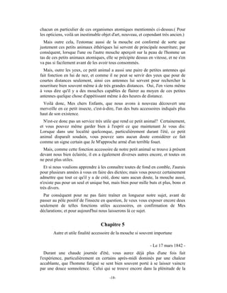 chacun en particulier de ces organismes atomiques mentionnés ci-dessus.( Pour
les opticiens, voilà un inestimable objet d'art, nouveau, et cependant très ancien.)
  Mais outre cela, l'estomac aussi de la mouche est conformé de sorte que
justement ces petits animaux éthériques lui servent de principale nourriture; par
conséquent, lorsque l'une ou l'autre mouche aperçoit sur la peau de l'homme un
tas de ces petits animaux atomiques, elle se précipite dessus en vitesse, et ne s'en
va pas si facilement avant de les avoir tous consommés.
  Mais, outre les yeux, ce petit animal a aussi une paire de petites antennes qui
fait fonction en lui de nez, et comme il ne peut se servir des yeux que pour de
courtes distances seulement, ainsi ces antennes lui servent pour rechercher la
nourriture bien souvent même à de très grandes distances. Oui, J'en viens même
à vous dire qu'il y a des mouches capables de flairer au moyen de ces petites
antennes quelque chose d'appétissant même à des heures de distance.
  Voilà donc, Mes chers Enfants, que nous avons à nouveau découvert une
merveille en ce petit insecte, c'est-à-dire, l'un des buts accessoires indiqués plus
haut de son existence.
  N'est-ce donc pas un service très utile que rend ce petit animal? Certainement,
et vous pouvez même garder bien à l'esprit ce que maintenant Je vous dis:
Lorsque dans une localité quelconque, particulièrement durant l'été, ce petit
animal disparaît soudain, vous pouvez sans aucun doute considérer ce fait
comme un signe certain que Je M'approche armé d'un terrible fouet.
  Mais, comme cette fonction accessoire de notre petit animal se trouve à présent
devant nous bien éclairée, il en a également diverses autres encore, et toutes on
ne peut plus utiles.
  Et si nous voulions apprendre à les connaître toutes de fond en comble, J'aurais
pour plusieurs années à vous en faire des dictées; mais vous pouvez certainement
admettre que tout ce qu'il y a de créé, donc sans aucun doute, la mouche aussi,
n'existe pas pour un seul et unique but, mais bien pour mille buts et plus, bons et
très divers.
  Par conséquent pour ne pas faire traîner en longueur notre sujet, avant de
passer au pôle positif de l'insecte en question, Je veux vous exposer encore deux
seulement de telles fonctions utiles accessoires, en confirmation de Mes
déclarations; et pour aujourd'hui nous laisserons là ce sujet.


                                   Chapitre 5
       Autre et utile finalité accessoire de la mouche si souvent importune

                                                               - Le 17 mars 1842 -
   Durant une chaude journée d'été, vous aurez déjà plus d'une fois fait
l'expérience, particulièrement en certains après-midi dominés par une chaleur
accablante, que l'homme fatigué se sent bien souvent porté à se laisser vaincre
par une douce somnolence. Celui qui se trouve encore dans la plénitude de la

                                        -18-
 