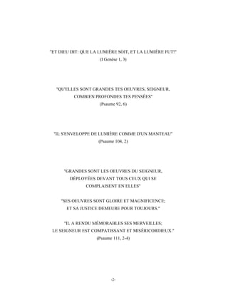 ''ET DIEU DIT: QUE LA LUMIÈRE SOIT, ET LA LUMIÈRE FUT!''
                      (I Genèse 1, 3)




  ''QU'ELLES SONT GRANDES TES OEUVRES, SEIGNEUR,
          COMBIEN PROFONDES TES PENSÉES''
                      (Psaume 92, 6)




 ''IL S'ENVELOPPE DE LUMIÈRE COMME D'UN MANTEAU''
                     (Psaume 104, 2)




      ''GRANDES SONT LES OEUVRES DU SEIGNEUR,
        DÉPLOYÉES DEVANT TOUS CEUX QUI SE
               COMPLAISENT EN ELLES''


    ''SES OEUVRES SONT GLOIRE ET MAGNIFICENCE;
       ET SA JUSTICE DEMEURE POUR TOUJOURS.''


      ''IL A RENDU MÉMORABLES SES MERVEILLES;
 LE SEIGNEUR EST COMPATISSANT ET MISÉRICORDIEUX.''
                    (Psaume 111, 2-4)




                            -2-
 