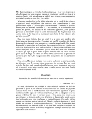 Moi d'une manière on ne peut plus bienfaisante et sage - et Je vous dis encore en
plus, lorsqu'un jour vous serez en mesure de pénétrer en esprit le mystère de la
mission d'un tel petit animal dans sa totalité, alors pourrez-vous seulement en
apprécier le prodige et vous direz émerveillés:
  "Combien grand et bon es-Tu, ô Père très saint, qui as confié à des créatures
d'apparence aussi insignifiante, des missions aussi impénétrables et aussi
profondément sages! - Qui donc peut convenablement Te louer et Te glorifier,
même pour une mouche seulement ? - Et comment, et où trouverons-nous
jamais des paroles, des pensées et des sentiments appropriés, pour glorifier,
percevoir et reconnaître avec un esprit reconnaissant Ta Magnificence, Ton
Amour infini et Ta Sagesse se manifestant dans l'une de Tes créatures plus
parfaites encore ?"
  Oui, Mes chers Enfants, dans un soleil il y a certes une grandeur plus
importante que dans une mouche. Cependant qui veut Me connaître, doit d'abord
fréquenter la petite école pour commencer à connaître en celle-ci le Père aimant.
Et quand il en aura tiré un profit suffisant il pourra certes fréquenter ensuite aussi
celle d'un degré supérieur, avec un bon résultat, et il se réjouira au-delà de toute
mesure lorsqu'ici aussi il reconnaîtra que ce même Père très saint débordant
d'Amour, qui régit et guide même la petite mouche dans son cercle d'action,
guide aussi et dirige les soleils sur leurs orbites démesurées, et prescrit aux
esprits les plus élevés, les plus puissants et les plus parfaits, Ses lois de l'éternel
Amour.
  Vous voyez, Mes chers, tout cela vous pourrez seulement un jour le connaître
parfaitement; pour le moment donc, retournons de nouveau dans ce cercle
restreint d'action, resté jusqu'à aujourd'hui encore ignoré totalement, autrement
dit revenons à notre petite mouche, pour y étudier encore une autre finalité
accessoire de grande utilité.


                                    Chapitre 6
   Autre utilité des activités de la mouche qui nous sont si souvent importunes

                                                                 - Le 18 Mars 1842 -
  Il n'aura certainement pas échappé à votre attention combien les mouches
préfèrent se poser à ces endroits où l'occasion leur est offerte de grignoter
quelque chose; pour ce motif elles font bien volontiers leur apparition en grand
nombre durant les repas, en visiteuses importunes, et elles se précipitent avec une
grande avidité sur les mets et sur leurs restes. - Vous aurez aussi observé, que
ces visiteuses se donnent rendez-vous à la table en d'autant plus grand nombre
que les journées sont plus étouffantes, et particulièrement si les salles où l'on
mange sont basses et sentent le renfermé. Mais ici tomberait à nouveau et bien à
propos une question et beaucoup pourraient dire: " Eh bien, devons-nous donc
vraiment tolérer ces parasites même là, où elles nous souillent les aliments, en
nous importunant souvent de manière insupportable à chaque bouchée que nous
approchons de la bouche?"
                                         -21-
 