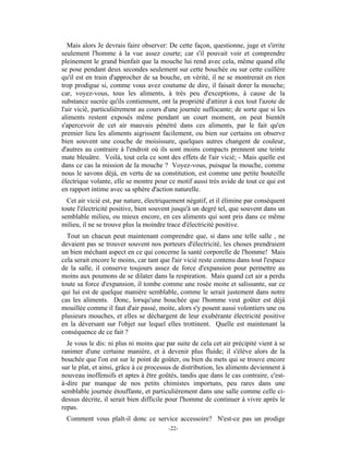 Mais alors Je devrais faire observer: De cette façon, questionne, juge et s'irrite
seulement l'homme à la vue assez courte; car s'il pouvait voir et comprendre
pleinement le grand bienfait que la mouche lui rend avec cela, même quand elle
se pose pendant deux secondes seulement sur cette bouchée ou sur cette cuillère
qu'il est en train d'approcher de sa bouche, en vérité, il ne se montrerait en rien
trop prodigue si, comme vous avez coutume de dire, il faisait dorer la mouche;
car, voyez-vous, tous les aliments, à très peu d'exceptions, à cause de la
substance sucrée qu'ils contiennent, ont la propriété d'attirer à eux tout l'azote de
l'air vicié, particulièrement au cours d'une journée suffocante; de sorte que si les
aliments restent exposés même pendant un court moment, on peut bientôt
s'apercevoir de cet air mauvais pénétré dans ces aliments, par le fait qu'en
premier lieu les aliments aigrissent facilement, ou bien sur certains on observe
bien souvent une couche de moisissure, quelques autres changent de couleur,
d'autres au contraire à l'endroit où ils sont moins compacts prennent une teinte
mate bleuâtre. Voilà, tout cela ce sont des effets de l'air vicié; - Mais quelle est
dans ce cas la mission de la mouche ? Voyez-vous, puisque la mouche, comme
nous le savons déjà, en vertu de sa constitution, est comme une petite bouteille
électrique volante, elle se montre pour ce motif aussi très avide de tout ce qui est
en rapport intime avec sa sphère d'action naturelle.
  Cet air vicié est, par nature, électriquement négatif, et il élimine par conséquent
toute l'électricité positive, bien souvent jusqu'à un degré tel, que souvent dans un
semblable milieu, ou mieux encore, en ces aliments qui sont pris dans ce même
milieu, il ne se trouve plus la moindre trace d'électricité positive.
  Tout un chacun peut maintenant comprendre que, si dans une telle salle , ne
devaient pas se trouver souvent nos porteurs d'électricité, les choses prendraient
un bien méchant aspect en ce qui concerne la santé corporelle de l'homme! Mais
cela serait encore le moins, car tant que l'air vicié reste contenu dans tout l'espace
de la salle, il conserve toujours assez de force d'expansion pour permettre au
moins aux poumons de se dilater dans la respiration. Mais quand cet air a perdu
toute sa force d'expansion, il tombe comme une rosée moite et salissante, sur ce
qui lui est de quelque manière semblable, comme le serait justement dans notre
cas les aliments. Donc, lorsqu'une bouchée que l'homme veut goûter est déjà
mouillée comme il faut d'air passé, moite, alors s'y posent aussi volontiers une ou
plusieurs mouches, et elles se déchargent de leur exubérante électricité positive
en la déversant sur l'objet sur lequel elles trottinent. Quelle est maintenant la
conséquence de ce fait ?
  Je vous le dis: ni plus ni moins que par suite de cela cet air précipité vient à se
ranimer d'une certaine manière, et à devenir plus fluide; il s'élève alors de la
bouchée que l'on est sur le point de goûter, ou bien du mets qui se trouve encore
sur le plat, et ainsi, grâce à ce processus de distribution, les aliments deviennent à
nouveau inoffensifs et aptes à être goûtés, tandis que dans le cas contraire, c'est-
à-dire par manque de nos petits chimistes importuns, peu rares dans une
semblable journée étouffante, et particulièrement dans une salle comme celle ci-
dessus décrite, il serait bien difficile pour l'homme de continuer à vivre après le
repas.
 Comment vous plaît-il donc ce service accessoire? N'est-ce pas un prodige
                                         -22-
 
