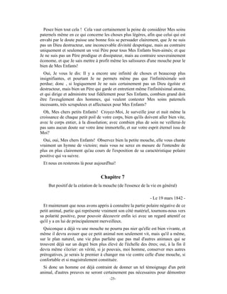 Pesez bien tout cela ! Cela vaut certainement la peine de considérer Mes soins
paternels même en ce qui concerne les choses plus légères, afin que celui qui est
envahi par le doute puisse une bonne fois se persuader clairement, que Je ne suis
pas un Dieu destructeur, une inconcevable divinité despotique, mais au contraire
uniquement et seulement un vrai Père pour tous Mes Enfants bien-aimés; et que
Je ne suis pas un Père prodigue et dissipateur, mais au contraire souverainement
économe, et que Je sais mettre à profit même les salissures d'une mouche pour le
bien de Mes Enfants!
  Oui, Je vous le dis: Il y a encore une infinité de choses et beaucoup plus
insignifiantes, et pourtant Je ne permets même pas que l'infinitésimale soit
perdue; donc , si logiquement Je ne suis certainement pas un Dieu égoïste et
destructeur, mais bien un Père qui garde et entretient même l'infinitésimal atome,
et qui dirige et administre tout fidèlement pour Ses Enfants, combien grand doit
être l'aveuglement des hommes, qui veulent contester Mes soins paternels
incessants, très scrupuleux et affectueux pour Mes Enfants?
  Oh, Mes chers petits Enfants! Croyez-Moi, Je surveille jour et nuit même la
croissance de chaque petit poil de votre corps, bien qu'ils doivent aller bien vite,
avec le corps entier, à la dissolution; avec combien plus de soin ne veillerai-Je
pas sans aucun doute sur votre âme immortelle, et sur votre esprit éternel issu de
Moi?
  Oui, oui, Mes chers Enfants! Observez bien la petite mouche, elle vous chante
vraiment un hymne de victoire; mais vous ne serez en mesure de l'entendre de
plus en plus clairement qu'au cours de l'exposition de sa caractéristique polaire
positive qui va suivre.
 Et nous en resterons là pour aujourd'hui!


                                   Chapitre 7
    But positif de la création de la mouche (de l'essence de la vie en général)

                                                               - Le 19 mars 1842 -
  Et maintenant que nous avons appris à connaître la partie polaire négative de ce
petit animal, partie qui représente vraiment son côté matériel, tournons-nous vers
sa polarité positive, pour pouvoir découvrir enfin ici avec un regard attentif ce
qu'il y a en lui de principalement merveilleux.
  Quiconque a déjà vu une mouche ne pourra pas nier qu'elle est bien vivante, et
même il devra avouer que ce petit animal non seulement vit, mais qu'il a même,
sur le plan naturel, une vie plus parfaite que pas mal d'autres animaux qui se
trouvent déjà sur un degré bien plus élevé de l'échelle des êtres; oui, à la fin il
devra même s'écrier: en vérité, si je pouvais, moi homme, conserver mes autres
prérogatives, je serais le premier à changer ma vie contre celle d'une mouche, si
confortable et si magistralement constituée.
  Si donc un homme est déjà contraint de donner un tel témoignage d'un petit
animal, d'autres preuves ne seront certainement pas nécessaires pour démontrer
                                        -25-
 