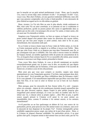 que la mouche est un petit animal parfaitement vivant. Donc, que la mouche
vive, nous le savons déjà; mais comment vit-elle ? Et pourquoi vit-elle? Ceci,
voyez-vous, Mes chers Enfants, est une question totalement différente; mais afin
que vous puissiez comprendre cela le plus à fond possible, il sera nécessaire de
jeter d'abord un regard sur la vie elle-même en général.
  Donc, écoutez: La Vie très libre au sens le plus absolu, réside seulement en
Moi, mais cette Vie est ainsi constituée, et se présente en une si exubérante et
sublime perfection, qu'elle ne pourra jamais être saisie ni appréhendée dans sa
sphère par un être créé; c'est pourquoi elle est une Vie sainte, et étant sainte, elle
est aussi une Vie éternelle et infinie.
  Imaginez-vous l'immensité entière, ou bien un espace en lequel se trouve un
point central duquel d'où partent dans toutes les directions des rayons infinis,
rayons qui ont tous pour origine ce point central, mais dont la fin ne peut,
éternellement, être rencontrée nulle part.
  En ce Centre se trouve réunie toute la Force vitale de l'infini entier, et c'est de
ce Centre justement qu'elle se répartit et se diffuse à travers tout l'infini. Mais
afin que cette Force vitale ne se disperse pas trop dans l'immensité sans fin, et
par conséquent n'ait pas à s'affaiblir, elle s'est créée à travers toutes les infinités
de l'espace éternel, un nombre également infini de points de concentration de la
Vie, en lesquels d'une certaine façon la Vie se rassemble elle-même, pour ensuite
retourner à nouveau à son Siège central, primordial et éternel.
   Vous voyez Mes chers Enfants, Je vous ai dévoilé maintenant un mystère
extraordinairement grand, oui, Je peux vous le dire, un mystère tel, que depuis
que la Terre est habitée par les hommes, à bien peu seulement il fut accordé de
l'entrevoir, et même à ceux-là très obscurément.
   Mais pour peu que vous ayez compris ce mystère, surgira sans doute
spontanément en vous l'importante question: C'est bien, mais pourquoi donc doit-
il en être ainsi? Est-il possible que Dieu s'affaiblisse dans Sa Puissance vitale?
Et Je vous réponds: C'est naturellement impossible tant que Dieu veut rester Seul
dans Son Être, et ne veut ni créer ni former en Lui et hors de Lui d'autres
créatures.
  Mais puisque, pour les nécessités de Son Amour infini, Il a créé - toujours
selon vos concepts - depuis de très nombreuses éternités jusqu'à aujourd'hui des
êtres des plus diverses espèces, depuis l'esprit le plus parfait jusqu'au plus
insignifiant petit animal atomique, et à tous ces êtres en nombre sans fin Il a
infusé une vie, à chacun selon sa propre espèce -, dites Moi un peu, à quelle
source jusqu'à présent le Créateur a-t-Il puisé la vie pour animer ces
innombrables êtres, comme Il continue à les animer encore, et les animera
éternellement?
  A-t-Il peut-être en un lieu quelconque en dehors de Lui, une source de vie
particulière, privée, pour pouvoir avec elle animer toutes ces créatures, sans avoir
la nécessité de leur dispenser de Sa propre Vie? J'estime inimaginable qu'une
semblable supposition puisse surgir, pas même de la part d'une pierre. Donc, si
le Créateur ne dispose d'aucune semblable Vie particulière privée, il ne peut
qu'être clair qu'IL a toujours animé et doit animer tous ces êtres créés, par Sa Vie
                                         -26-
 