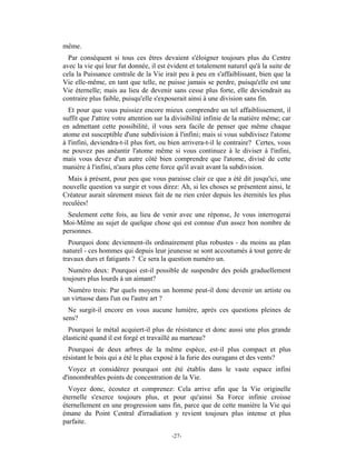 même.
  Par conséquent si tous ces êtres devaient s'éloigner toujours plus du Centre
avec la vie qui leur fut donnée, il est évident et totalement naturel qu'à la suite de
cela la Puissance centrale de la Vie irait peu à peu en s'affaiblissant, bien que la
Vie elle-même, en tant que telle, ne puisse jamais se perdre, puisqu'elle est une
Vie éternelle; mais au lieu de devenir sans cesse plus forte, elle deviendrait au
contraire plus faible, puisqu'elle s'exposerait ainsi à une division sans fin.
  Et pour que vous puissiez encore mieux comprendre un tel affaiblissement, il
suffit que J'attire votre attention sur la divisibilité infinie de la matière même; car
en admettant cette possibilité, il vous sera facile de penser que même chaque
atome est susceptible d'une subdivision à l'infini; mais si vous subdivisez l'atome
à l'infini, deviendra-t-il plus fort, ou bien arrivera-t-il le contraire? Certes, vous
ne pouvez pas anéantir l'atome même si vous continuez à le diviser à l'infini,
mais vous devez d'un autre côté bien comprendre que l'atome, divisé de cette
manière à l'infini, n'aura plus cette force qu'il avait avant la subdivision.
  Mais à présent, pour peu que vous paraisse clair ce que a été dit jusqu'ici, une
nouvelle question va surgir et vous direz: Ah, si les choses se présentent ainsi, le
Créateur aurait sûrement mieux fait de ne rien créer depuis les éternités les plus
reculées!
  Seulement cette fois, au lieu de venir avec une réponse, Je vous interrogerai
Moi-Même au sujet de quelque chose qui est connue d'un assez bon nombre de
personnes.
  Pourquoi donc deviennent-ils ordinairement plus robustes - du moins au plan
naturel - ces hommes qui depuis leur jeunesse se sont accoutumés à tout genre de
travaux durs et fatigants ? Ce sera la question numéro un.
  Numéro deux: Pourquoi est-il possible de suspendre des poids graduellement
toujours plus lourds à un aimant?
 Numéro trois: Par quels moyens un homme peut-il donc devenir un artiste ou
un virtuose dans l'un ou l'autre art ?
  Ne surgit-il encore en vous aucune lumière, après ces questions pleines de
sens?
  Pourquoi le métal acquiert-il plus de résistance et donc aussi une plus grande
élasticité quand il est forgé et travaillé au marteau?
  Pourquoi de deux arbres de la même espèce, est-il plus compact et plus
résistant le bois qui a été le plus exposé à la furie des ouragans et des vents?
  Voyez et considérez pourquoi ont été établis dans le vaste espace infini
d'innombrables points de concentration de la Vie.
  Voyez donc, écoutez et comprenez: Cela arrive afin que la Vie originelle
éternelle s'exerce toujours plus, et pour qu'ainsi Sa Force infinie croisse
éternellement en une progression sans fin, parce que de cette manière la Vie qui
émane du Point Central d'irradiation y revient toujours plus intense et plus
parfaite.

                                         -27-
 