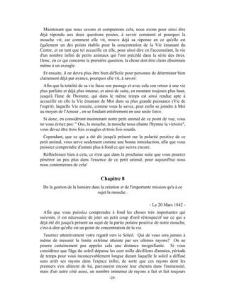 Maintenant que nous savons et comprenons cela, nous avons pour ainsi dire
déjà répondu aux deux questions posées, à savoir comment et pourquoi la
mouche vit; car comment elle vit, trouve déjà sa réponse en ce qu'elle est
également un des points établis pour la concentration de la Vie émanant du
Centre, et en tant que tel accueille en elle, pour ainsi dire en l'accumulant, la vie
d'un nombre infini de petits animaux qui l'ont précédé dans la série des êtres.
Donc, en ce qui concerne la première question, la chose doit être claire désormais
même à un aveugle.
  Et ensuite, il ne devra plus être bien difficile pour personne de déterminer bien
clairement déjà par avance, pourquoi elle vit, à savoir:
   Afin que la totalité de sa vie fasse son passage et avec cela son retour à une vie
plus parfaite et déjà plus intense; et ainsi de suite, en montant toujours plus haut,
jusqu'à l'âme de l'homme, qui dans le même temps est ainsi rendue apte à
accueillir en elle la Vie émanant de Moi dans sa plus grande puissance (Vie de
l'esprit); laquelle Vie ensuite, comme vous le savez, peut enfin se joindre à Moi
au moyen de l'Amour , en se fondant entièrement en une seule force.
  Si donc, en considérant maintenant notre petit animal de ce point de vue, vous
ne vous écriez pas: " Oui, la mouche, la mouche nous chante l'hymne la victoire",
vous devez être trois fois aveugles et trois fois sourds.
  Cependant, que ce qui a été dit jusqu'à présent sur la polarité positive de ce
petit animal, vous serve seulement comme une bonne introduction, afin que vous
puissiez comprendre d'autant plus à fond ce qui suivra encore.
  Réfléchissez bien à cela, ce n'est que dans la prochaine suite que vous pourrez
pénétrer un peu plus dans l'essence de ce petit animal; pour aujourd'hui nous
nous contenterons de cela!


                                   Chapitre 8
 De la gestion de la lumière dans la création et de l'importante mission qu'a à ce
                                sujet la mouche .

                                                                - Le 20 Mars 1842 -
  Afin que vous puissiez comprendre à fond les choses très importantes qui
suivront, il est nécessaire de jeter un petit coup d'oeil rétrospectif sur ce qui a
déjà été dit jusqu'à présent au sujet de la partie polaire positive de notre mouche,
c'est-à-dire qu'elle est un point de concentration de la vie.
  Tournez attentivement votre regard vers le Soleil. Qui de vous sera jamais à
même de mesurer la limite extrême atteinte par ses ultimes rayons? On ne
pourra certainement pas appeler cela une distance insignifiante. Si vous
considérez que l'âge du soleil dépasse les cent mille décillions d'années, période
de temps pour vous inconcevablement longue durant laquelle le soleil a diffusé
sans arrêt ses rayons dans l'espace infini, de sorte que ces rayons dont les
premiers s'en allèrent de lui, parcourent encore leur chemin dans l'immensité;
mais d'un autre côté aussi, un nombre immense de rayons a fait et fait toujours
                                        -28-
 