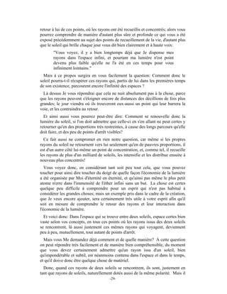 retour à lui de ces points, où les rayons ont été recueillis et concentrés; alors vous
pourrez comprendre de manière d'autant plus sûre et profonde ce qui vous a été
exposé précédemment au sujet des points de recueillement de la vie, d'autant plus
que le soleil qui brille chaque jour vous dit bien clairement et à haute voix:
       "Vous voyez, il y a bien longtemps déjà que Je dispense mes
       rayons dans l'espace infini, et pourtant ma lumière n'est point
       devenu plus faible qu'elle ne l'a été en ces temps pour vous
       infiniment lointains."
  Mais à ce propos surgira en vous facilement la question: Comment donc le
soleil pourra-t-il récupérer ces rayons qui, partis de lui dans les premières temps
de son existence, parcourent encore l'infinité des espaces ?
  Là dessus Je vous répondrai que cela ne nuit absolument pas à la chose, parce
que les rayons peuvent s'éloigner encore de distances des décillions de fois plus
grandes; le jour viendra où ils trouveront eux-aussi un point qui leur barrera la
voie, et les contraindra au retour.
  Et ainsi aussi vous pourrez peut-être dire: Comment se renouvelle donc la
lumière du soleil, si l'on doit admettre que celle-ci en s'en allant ne peut certes y
retourner qu'en des proportions très restreintes, à cause des longs parcours qu'elle
doit faire, et des peu de points d'arrêt visibles?
  Ce fait aussi ne compromet en rien notre question, car même si les propres
rayons du soleil ne retournent vers lui seulement qu'en de pauvres proportions, il
est d'un autre côté lui-même un point de concentration, et, comme tel, il recueille
les rayons de plus d'un milliard de soleils, les intensifie et les distribue ensuite à
nouveau plus concentrés!
   Vous voyez donc, en considérant tant soit peu tout cela, que vous pouvez
toucher pour ainsi dire toucher du doigt de quelle façon l'économie de la lumière
a été organisée par Moi d'éternité en éternité, et qu'ainsi pas même le plus petit
atome n'erre dans l'immensité de l'éther infini sans un but. La chose est certes
quelque peu difficile à comprendre pour un esprit qui n'est pas habitué à
considérer les grandes choses; mais un exemple pris dans le cadre de la création,
que Je veux encore ajouter, sera certainement très utile à votre esprit afin qu'il
soit en mesure de comprendre le retour des rayons et leur interaction dans
l'économie de la lumière.
  Et voici donc: Dans l'espace qui se trouve entre deux soleils, espace certes bien
vaste selon vos concepts, en tous ces points où les rayons issus des deux soleils
se rencontrent, là aussi justement ces mêmes rayons qui voyagent, deviennent
peu à peu, mutuellement, tout autant de points d'arrêt.
  Mais vous Me demandez déjà comment et de quelle manière? À cette question
on peut répondre très facilement et de manière bien compréhensible, du moment
que vous devez certainement admettre qu'un rayon issu d'un soleil, bien
qu'impondérable et subtil, est néanmoins contenu dans l'espace et dans le temps,
et qu'il doive donc être quelque chose de matériel.
  Donc, quand ces rayons de deux soleils se rencontrent, ils sont, justement en
tant que rayons de soleils, naturellement dotés aussi de la même polarité. Mais il
                                         -29-
 