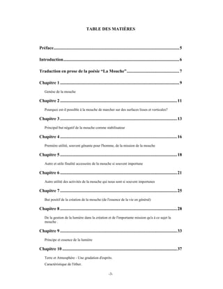 TABLE DES MATIÈRES



Préface................................................................................................................... 5

Introduction..........................................................................................................6

Traduction en prose de la poésie “La Mouche”................................................ 7

Chapitre 1 .............................................................................................................9
    Genèse de la mouche

Chapitre 2 ...........................................................................................................11
    Pourquoi est-il possible à la mouche de marcher sur des surfaces lisses et verticales?

Chapitre 3 ...........................................................................................................13
    Principal but négatif de la mouche comme stabilisateur

Chapitre 4 ...........................................................................................................16
    Première utilité, souvent gênante pour l'homme, de la mission de la mouche

Chapitre 5 ...........................................................................................................18
    Autre et utile finalité accessoire de la mouche si souvent importune

Chapitre 6 ...........................................................................................................21
    Autre utilité des activités de la mouche qui nous sont si souvent importunes

Chapitre 7 ...........................................................................................................25
    But positif de la création de la mouche (de l'essence de la vie en général)

Chapitre 8 ...........................................................................................................28
    De la gestion de la lumière dans la création et de l'importante mission qu'a à ce sujet la
    mouche .

Chapitre 9 ...........................................................................................................33
    Principe et essence de la lumière

Chapitre 10 .........................................................................................................37
    Terre et Atmosphère - Une gradation d'esprits.
    Caractéristique de l'éther.

                                                            -3-
 
