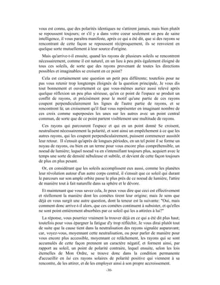 vous est connu, que des polarités identiques ne s'attirent jamais, mais bien plutôt
se repoussent toujours; or s'il y a dans votre coeur seulement un peu de saine
intelligence, il vous paraîtra manifeste, après ce qui a été dit, que si des rayons se
rencontrant de cette façon se repoussent réciproquement, ils se renvoient en
quelque sorte mutuellement à leur source d'origine.
  Mais qu'arrive-t-il ensuite, quand les rayons de plusieurs soleils se rencontrent
nécessairement, comme il est naturel, en un lieu à peu près également éloigné de
tous ces soleils, de sorte que des rayons provenant de toutes les directions
possibles et imaginables se croisent en ce point?
  Cela est certainement une question un petit peu différente; toutefois pour ne
pas vous retenir trop longtemps éloignés de la question principale, Je vous dis
tout bonnement et ouvertement ce que vous-mêmes auriez aussi relevé après
quelque réflexion un peu plus sérieuse, qu'en ce point de l'espace se produit un
conflit de rayons, et précisément pour le motif qu'une partie de ces rayons
coupent perpendiculairement les lignes de l'autre partie de rayons, et se
rencontrent là; un croisement qu'il faut vous représenter en imaginant nombre de
ces croix comme superposées les unes sur les autres avec un point central
commun, de sorte que de ce point partent visiblement une multitude de rayons.
  Ces rayons qui parcourent l'espace et qui en un point donné Se croisent,
neutralisent nécessairement la polarité, et sont ainsi un empêchement à ce que les
autres rayons, qui les coupent perpendiculairement, puissent commencer aussitôt
leur retour. II s'ensuit qu'après de longues périodes, en un tel point il se forme un
noyau de rayons, ou bien en un terme pour vous encore plus compréhensible, un
noeud de lumière; lequel noeud va en s'intensifiant toujours plus, acquiert avec le
temps une sorte de densité nébuleuse et subtile, et devient de cette façon toujours
de plus en plus pesant.
  Or, en considérant que les soleils accomplissent eux aussi, comme les planètes
leur révolution autour d'un autre corps central, il s'ensuit que ce soleil qui durant
le parcours sur son ample orbite passe le plus près de ce noeud de lumière, l'attire
de manière tout à fait naturelle dans sa sphère et le dévore.
  Et maintenant que vous savez cela, Je peux vous dire que ceci est effectivement
et réellement la manière dont les comètes tirent leur origine; mais Je sens que
déjà en vous surgit une autre question, dont la teneur est la suivante: "Oui, mais
comment donc arrive-t-il alors, que ces comètes continuent à subsister, et qu'elles
ne sont point entièrement absorbées par ce soleil qui les a attirées à lui?"
  La réponse, vous pourriez vraiment la trouver déjà en ce qui a été dit plus haut;
toutefois pour vous épargner la fatigue d'y trop réfléchir, Je vous dirai plutôt tout
de suite que la cause tient dans la neutralisation des rayons signalée auparavant;
car, voyez-vous, moyennant cette neutralisation, ou pour parler de manière pour
vous encore plus accessible, moyennant ce relâchement, les rayons qui se sont
accumulés de cette façon prennent un caractère négatif, et forment ainsi, par
rapport au soleil, un point de polarité contraire, lequel ensuite, selon les lois
éternelles de Mon Ordre, se trouve donc dans la condition permanente
d'accueillir en lui ces rayons solaires de polarité positive qui viennent à sa
rencontre, de les attirer, et de les employer ainsi à son propre accroissement.
                                         -30-
 