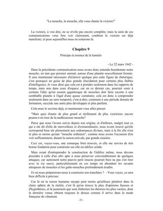 "La mouche, la mouche, elle vous chante la victoire!"


  La victoire, à vrai dire, ne se révèle pas encore complète; mais la suite de ces
communications vous fera voir clairement, combien la victoire est déjà
manifeste; et pour aujourd'hui nous en resterons là.


                                   Chapitre 9
                         Principe et essence de la lumière

                                                               - Le 22 mars 1842 -
  Dans la précédente communication nous avons donc entendu bourdonner notre
mouche, en tant que premier animal, autour d'une planète nouvellement formée.
Il sera maintenant nécessaire d'éclaircir quelque peu cette figure de rhétorique;
c'est pourquoi en guise de plus grande élucidation pour certains plus faibles
d'intelligence, Je vous dirai que cela est à prendre seulement dans les rapports de
temps, mais non dans ceux d'espace; car en ce dernier cas, pourrait venir à
certains l'idée qu'un essaim gigantesque de mouches doit faire escorte à une
semblable planète à l'égal d'une queue cométaire; cela est donc à comprendre
seulement dans un sens temporel, c'est-à-dire, comment à une période donnée de
formation, succède une autre plus développée et plus parfaite.
 Cela nous le savions déjà, et maintenant vous allez penser:
 "Mais quoi d'autre de plus grand et réellement de plus victorieux encore
pourra-t-on tirer de la malheureuse mouche?
  Parce que nous l'avons suivie depuis son origine, et d'ailleurs, malgré tout ce
qui a été dit d'elle de merveilleux et d'extraordinaire, nous avons trouvé qu'elle
correspond bien sûr pleinement aux ordonnances divines, mais à la fin elle n'est
ni plus ni moins qu'une "mouche ordinaire", comme nous avons l'occasion d'en
voir suffisamment, durant la saison estivale, par grands essaims.
 Ceci est, voyez-vous, une remarque bien trouvée, et elle me servira de très
bonne fondation pour construite sur elle un édifice solide.
  Mais avant d'entreprendre la construction de l'édifice même, nous devons
procéder à celle d'un abri apte à nous préserver convenablement de quelques
attaques; car autrement notre pauvre petit insecte pourrait bien ne pas s'en tirer
avec la vie sauve, particulièrement en ces temps où abondent les savants
attrapeurs de mouches et les gobe-mouches profondément érudits.
  Et où nous préparerons-nous à construire nos tranchées ? - Vous voyez, ce sera
bien difficile à préciser.
  Car là où la raison humaine myope peut moins qu'ailleurs pénétrer dans la
claire sphère de la réalité, c'est là qu'on trouve le plus d'opinions fausses et
d'hypothèses, et là justement que sont élaborées les théories les plus variées, dont
la dernière venue obtient toujours le dessus comme il arrive dans la mode
française du vêtement.
                                        -33-
 
