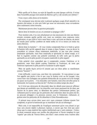 Mais quelle est la chose, au sujet de laquelle en cette époque cultivée, il existe
dans l'ensemble presque tout autant de théories qu'il y a de savants eux-mêmes ?
 Vous voyez, cette chose est la lumière.
  Par conséquent nous devons jeter à présent quelques coups d'oeil attentifs à la
lumière elle-même, et cela sera l'abri qui nous est nécessaire; nous reviendrons
alors seulement à notre mouche.
 Maintenant posons donc la question principale:
 Qu'est donc la lumière en soi, et comment se propage-t-elle?
  Pour montrer cela, il ne sera absolument en rien nécessaire de citer une théorie
erronée existante quelle qu'elle soit, mais au contraire nous exposons notre
explication, et que celle-ci serve aussi bien à vous, qu'à tout un chacun, de pierre
de touche pour vérifier combien de métal noble ou vil se trouve en toutes les
autres théories.
  Qu'est donc la lumière ? - Si vous voulez comprendre bien et à fond ce qu'est
la lumière telle qu'elle apparaît dans le temps et dans l'espace, vous ne devez la
considérer ni comme chose totalement matérielle, et pas non plus comme
totalement spirituelle; mais bien matérielle et spirituelle en même temps, et il
faut la regarder comme une polarité constituée de telle sorte que la partie
spirituelle en est le pôle positif, et la partie matérielle le pôle négatif.
   Cette polarité n'est cependant pas à comprendre comme l'antérieur et le
postérieur, mais bien plutôt comme l'intérieur et l'extérieur, de sorte que
l'intérieur représente le pôle positif et l'extérieur le pôle négatif.
  Mais de quelle façon arrive-t-il ensuite que ces deux pôles se manifestent
comme "lumière" ?
   Cette difficulté, voyez-vous, sera bien vite surmontée. Si vous prenez ce que
l'on appelle une pierre à feu et que vous la frottiez avec un fer trempé, vous
verrez bien vite s'échapper une quantité d'étincelles de ces points où le fer trempé
est passé sur la pierre. - Ces étincelles sont lumière; mais d'où ont-elles puisé la
luminosité: de la pierre ou bien du fer? Ou bien en même temps des deux?
   Ici il n'est pas nécessaire de descendre dans les détails pour pouvoir affirmer
que durant un semblable acte, les étincelles sont issues purement du fer dont, par
l'action de la pierre dure, se détachent des parties extrêmement petites, qui
s'allument pour la raison que les particules d'air enfermées dans les pores du fer,
ne pouvant échapper à la pression exercée avec le frottement, s'allument, et
portent ainsi les particules de fer détachées à l'état d'incandescence.
  À présent nous savons donc aussi ceci; mais comment s'allume ensuite l'air
comprimé, et qu'est la luminosité qui se manifeste lors de cet allumage?
  Mais cela, il est impossible de l'expliquer autrement qu'en vous disant ce qui
vous sera encore répété à plusieurs reprises, à savoir que l'air n'est pas autre
chose que le corps matériel des esprits intellectuels qui y sont contenus. Certes,
la chose sonnerait mieux aux oreilles des physiciens si J'avais remplacé le mot
"esprits" par celui de "Forces libres, non liées"; mais comme nous voulons aller

                                        -34-
 
