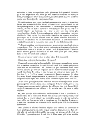au fond de la chose, nous préférons parler, plutôt que de la propriété, de l'entité
qui a cette propriété en elle, entité qui dans notre cas est l'esprit lui-même; ou
plutôt, n'ayant pas ici affaire à seulement un, mais bien plutôt à de très nombreux
esprits, nous dirons donc les esprits eux-mêmes.
   Et maintenant que nous avons établi cela, nous pouvons, assurés et sans crainte
d'errer, nous avancer sur le bon sentier. - Écoutez donc: puisque l'esprit est une
force polaire positive, il tend constamment à la liberté la plus absolue et la plus
illimitée, et dans son état de captivité il reste tranquille tant que du côté de la
polarité négative qui l'entoure, ou - pour le dire sous une forme plus
compréhensible - du côté de son enveloppe, ne lui arrive pas quelque contrainte
inhabituelle. Mais à peine l'esprit subit-il de l'extérieur une pression ou un heurt
quelconque, qu'il s'éveille aussitôt dans sa sphère restreinte habituelle et
manifeste son existence par son mouvement d'extension ; et cette manifestation
se traduit toujours par le phénomène bien connu de vous de la luminosité.
  Voilà que jusqu'à ce point nous avons assez avancé, mais malgré cela chacun
pourra ajouter: Tout cela sera juste et vrai, mais qu'est vraiment cette luminosité
en elle-même, nous ne le savons pas encore. Mais Je vous réponds: Encore un
peu de patience, puisqu'à vous tous il est bien connu qu'un gros chêne, chargé
d'ans, ne peut être abattu d'un seul coup.
  Et nous arriverons bien à bout de la nature même de la luminosité.
  Qu'est donc enfin cette luminosité en elle-même ?
  Un exemple vous rendra la chose palpable. Qu'observez-vous chez un homme
dont le coeur est encore plein d'orgueil, lorsqu'il reçoit de la part de quelqu'un un
coup bien dur et humiliant? Ne s'allumera-t-il pas subitement d'une colère
furieuse, de sorte que tout son corps sera envahi d'un frémissement de rage, son
regard étincellera de colère, et ses cheveux se hérisseront dans toutes les
directions ? - Et s'il se trouve en compagnie d'autres personnes de même
disposition d'esprit, ces personnes ne se mettront-elles pas aussi en colère, peut-
être pas au même degré, mais plus ou moins selon leur degré d'amitié avec lui?
  Je suis d'avis que ce phénomène n'a besoin d'aucune autre explication; il suffit
que vous prêtiez attention à une armée sur le point de livrer bataille, et il ne vous
échappera pas comment cette irradiation de colère, ou bien cette fureur fébrile
envahit les combattants par milliers, et les entraîne avec elle dans la mêlée
sanglante.
  Or, pour peu que vous considériez intérieurement ce fait, la question de la
nature même de la luminosité devrait être résolue: car l'esprit polaire positif
enfermé dans la polarité négative est entraîné lui aussi à la colère par suite d'un
choc, colère qui équivaut en lui à la conscience qui s'est réveillée de sa propre
prison; cette conscience suscite ensuite en lui aussi le grand désir de s'étendre ou
de se libérer.
  Mais comme la polarité extérieure négative qui l'entoure est constituée de
façon qu'elle peut certes se dilater jusqu'à un certain degré, mais que d'un autre
côté elle est toutefois indestructible, ou, mieux dit encore, qu'elle n'est pas
déchirable, l'esprit qui aspire à devenir libre la dilate autant qu'il lui est possible;
                                          -35-
 