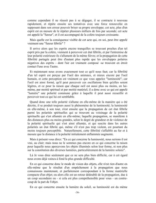 comme cependant il ne réussit pas à se dégager, il se contracte à nouveau
rapidement, et répète ensuite ses tentatives avec une force renouvelée en
supposant dans son erreur pouvoir briser sa propre enveloppe; cet acte, plus d'un
esprit est en mesure de le répéter plusieurs milliers de fois par seconde; cet acte
est appelé la "fureur", et il est accompagné de la colère toujours croissante.
  Mais quelle est la conséquence visible de cet acte qui, en soi, peut être appelé
vraiment une "fureur fébrile" ?
  Il arrive alors que les esprits encore tranquilles se trouvant proches d'un tel
esprit pris par la colère, viennent à percevoir cet état fébrile, et par l'entremise de
leur polarité extérieure ils s'allument de la même fièvre; et la propagation de cette
fébrilité partagée peut être d'autant plus rapide que les enveloppes polaires
négatives des esprits - dont l'air est vraiment composé -se trouvent en étroit
contact l'une avec l'autre.
   Et maintenant nous avons exactement tout ce qu'il nous faut; car la fébrilité
d'un tel esprit est perçue par l'oeil des animaux, et mieux encore par l'oeil
humain, et cette perception est vraiment ce que vous appelez "luminosité"; car
l'oeil est ainsi formé, qu'il peut percevoir ces oscillations bien qu'elles soient
légères, et ce pour la raison que chaque oeil est aussi plus ou moins, en lui-
même, par moitié spirituel et par moitié matériel; il a donc avec ce qui est appelé
"lumière" une polarité commune grâce à laquelle il peut aussi recueillir et
percevoir tout ce qui lui est semblable.
  Quand donc une telle polarité s'allume en elle-même de la manière qui a été
décrite, il se produit toujours aussi le phénomène de la luminosité; la luminosité
en elle-même, à son tour, n'est ensuite que la propagation de cet état fébrile
parmi les polarités spirituelles qui se trouvent au voisinage de la polarité
spirituelle qui s'est allumée en elle-même; laquelle propagation, se manifeste à
des distances plus ou moins grandes, selon le degré de grandeur et de violence de
la polarité spirituelle qui s'est ainsi allumée, et qui suscite dans les autres
polarités un état fébrile qui, même s'il n'est pas trop violent, est pourtant du
moins toujours perceptible. Naturellement, cette fébrilité s'affaiblit au fur et à
mesure que la distance à la polarité initialement enflammée augmente.
  Mais à présent vous direz: "En ce qui concerne la luminosité, nous serions il est
vrai, au clair; mais nous ne le sommes pas encore en ce qui concerne la raison
pour laquelle nous apercevons les objets illuminés selon leur forme, ni non plus
sur la constitution des diverses lumières, particulièrement de la lumière solaire".
  Là Je vous dirai seulement que ce ne sera plus bien difficile, car à cet égard
nous avons déjà vaincu à fond la plus grande difficulté.
  En ce qui concerne donc le mode de vision des objets, elle n'est rien d'autre en
elle-même que le résultat d'un empêchement à la propagation que nous
connaissons maintenant, et parfaitement correspondant à la forme matérielle
compacte d'un objet; ou alors elle est un retour dédoublé de la propagation, due à
un coup secondaire ou - si cela est plus compréhensible pour vous - un contre-
coup de la part de l'objet.
 En ce qui concerne ensuite la lumière du soleil, sa luminosité est du même
                                         -36-
 