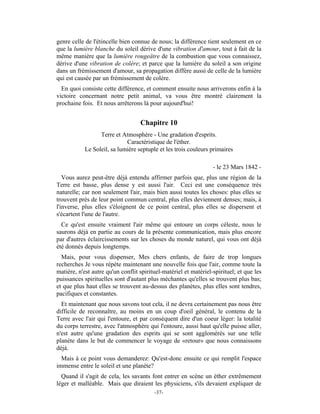 genre celle de l'étincelle bien connue de nous; la différence tient seulement en ce
que la lumière blanche du soleil dérive d'une vibration d'amour, tout à fait de la
même manière que la lumière rougeâtre de la combustion que vous connaissez,
dérive d'une vibration de colère; et parce que la lumière du soleil a son origine
dans un frémissement d'amour, sa propagation diffère aussi de celle de la lumière
qui est causée par un frémissement de colère.
  En quoi consiste cette différence, et comment ensuite nous arriverons enfin à la
victoire concernant notre petit animal, va vous être montré clairement la
prochaine fois. Et nous arrêterons là pour aujourd'hui!


                                   Chapitre 10
                  Terre et Atmosphère - Une gradation d'esprits.
                             Caractéristique de l'éther.
            Le Soleil, sa lumière septuple et les trois couleurs primaires

                                                                  - le 23 Mars 1842 -
   Vous aurez peut-être déjà entendu affirmer parfois que, plus une région de la
Terre est basse, plus dense y est aussi l'air. Ceci est une conséquence très
naturelle; car non seulement l'air, mais bien aussi toutes les choses: plus elles se
trouvent près de leur point commun central, plus elles deviennent denses; mais, à
l'inverse, plus elles s'éloignent de ce point central, plus elles se dispersent et
s'écartent l'une de l'autre.
  Ce qu'est ensuite vraiment l'air même qui entoure un corps céleste, nous le
saurons déjà en partie au cours de la présente communication, mais plus encore
par d'autres éclaircissements sur les choses du monde naturel, qui vous ont déjà
été donnés depuis longtemps.
  Mais, pour vous dispenser, Mes chers enfants, de faire de trop longues
recherches Je vous répète maintenant une nouvelle fois que l'air, comme toute la
matière, n'est autre qu'un conflit spirituel-matériel et matériel-spirituel; et que les
puissances spirituelles sont d'autant plus méchantes qu'elles se trouvent plus bas;
et que plus haut elles se trouvent au-dessus des planètes, plus elles sont tendres,
pacifiques et constantes.
  Et maintenant que nous savons tout cela, il ne devra certainement pas nous être
difficile de reconnaître, au moins en un coup d'oeil général, le contenu de la
Terre avec l'air qui l'entoure, et par conséquent dire d'un coeur léger: la totalité
du corps terrestre, avec l'atmosphère qui l'entoure, aussi haut qu'elle puisse aller,
n'est autre qu'une gradation des esprits qui se sont agglomérés sur une telle
planète dans le but de commencer le voyage de «retour» que nous connaissons
déjà.
  Mais à ce point vous demanderez: Qu'est-donc ensuite ce qui remplit l'espace
immense entre le soleil et une planète?
  Quand il s'agit de cela, les savants font entrer en scène un éther extrêmement
léger et malléable. Mais que diraient les physiciens, s'ils devaient expliquer de
                                         -37-
 