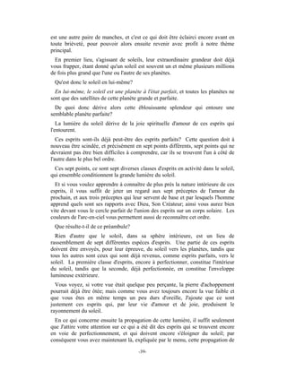 est une autre paire de manches, et c'est ce qui doit être éclairci encore avant en
toute brièveté, pour pouvoir alors ensuite revenir avec profit à notre thème
principal.
  En premier lieu, s'agissant de soleils, leur extraordinaire grandeur doit déjà
vous frapper, étant donné qu'un soleil est souvent un et même plusieurs millions
de fois plus grand que l'une ou l'autre de ses planètes.
 Qu'est donc le soleil en lui-même?
  En lui-même, le soleil est une planète à l'état parfait, et toutes les planètes ne
sont que des satellites de cette planète grande et parfaite.
  De quoi donc dérive alors cette éblouissante splendeur qui entoure une
semblable planète parfaite?
   La lumière du soleil dérive de la joie spirituelle d'amour de ces esprits qui
l'entourent.
   Ces esprits sont-ils déjà peut-être des esprits parfaits? Cette question doit à
nouveau être scindée, et précisément en sept points différents, sept points qui ne
devraient pas être bien difficiles à comprendre, car ils se trouvent l'un à côté de
l'autre dans le plus bel ordre.
 Ces sept points, ce sont sept diverses classes d'esprits en activité dans le soleil,
qui ensemble conditionnent la grande lumière du soleil.
  Et si vous voulez apprendre à connaître de plus près la nature intérieure de ces
esprits, il vous suffit de jeter un regard aux sept préceptes de l'amour du
prochain, et aux trois préceptes qui leur servent de base et par lesquels l'homme
apprend quels sont ses rapports avec Dieu, Son Créateur; ainsi vous aurez bien
vite devant vous le cercle parfait de l'union des esprits sur un corps solaire. Les
couleurs de l'arc-en-ciel vous permettent aussi de reconnaître cet ordre.
 Que résulte-t-il de ce préambule?
  Rien d'autre que le soleil, dans sa sphère intérieure, est un lieu de
rassemblement de sept différentes espèces d'esprits. Une partie de ces esprits
doivent être envoyés, pour leur épreuve, du soleil vers les planètes, tandis que
tous les autres sont ceux qui sont déjà revenus, comme esprits parfaits, vers le
soleil. La première classe d'esprits, encore à perfectionner, constitue l'intérieur
du soleil, tandis que la seconde, déjà perfectionnée, en constitue l'enveloppe
lumineuse extérieure.
  Vous voyez, si votre vue était quelque peu perçante, la pierre d'achoppement
pourrait déjà être ôtée; mais comme vous avez toujours encore la vue faible et
que vous êtes en même temps un peu durs d'oreille, J'ajoute que ce sont
justement ces esprits qui, par leur vie d'amour et de joie, produisent le
rayonnement du soleil.
  En ce qui concerne ensuite la propagation de cette lumière, il suffit seulement
que J'attire votre attention sur ce qui a été dit des esprits qui se trouvent encore
en voie de perfectionnement, et qui doivent encore s'éloigner du soleil; par
conséquent vous avez maintenant là, expliquée par le menu, cette propagation de

                                        -39-
 