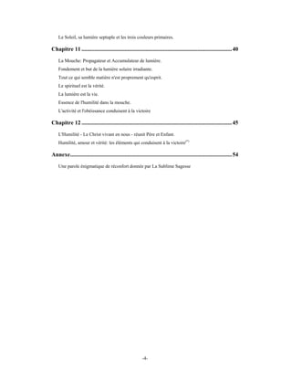 Le Soleil, sa lumière septuple et les trois couleurs primaires.

Chapitre 11 .........................................................................................................40
    La Mouche: Propagateur et Accumulateur de lumière.
    Fondement et but de la lumière solaire irradiante.
    Tout ce qui semble matière n'est proprement qu'esprit.
    Le spirituel est la vérité.
    La lumière est la vie.
    Essence de l'humilité dans la mouche.
    L'activité et l'obéissance conduisent à la victoire

Chapitre 12 .........................................................................................................45
    L'Humilité - Le Christ vivant en nous - réunit Père et Enfant.
    Humilité, amour et vérité: les éléments qui conduisent à la victoire(*)

Annexe.................................................................................................................54
    Une parole énigmatique de réconfort donnée par La Sublime Sagesse




                                                          -4-
 
