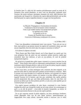 la lumière dont il a déjà été fait mention précédemment quand on traita de la
formation d'un noeud planétaire; et ainsi vous est désormais expliquée aussi
l'essence des petits animaux atomiques émanants du soleil, déjà plusieurs fois
mentionnés, par lesquels les vibrations des esprits déjà perfectionnés sont un don
fortifiant pour les esprits imparfaits durant le voyage vers leur perfection.


                                   Chapitre 11
              La Mouche: Propagateur et Accumulateur de lumière.
                Fondement et but de la lumière solaire irradiante.
              Tout ce qui semble matière n'est proprement qu'esprit.
                             Le spirituel est la vérité.
                                La lumière est la vie.
                      Essence de l'humilité dans la mouche.
                L'activité et l'obéissance conduisent à la victoire

                                                                 - le 24 Mars 1842 -
  Vous vous demanderez certainement entre vous encore: "Tout cela est vrai et
bien, mais qu'est-ce qui pousse ensuite les esprits de la première classe, qui sont
encore imparfaits, hors du soleil, dans les espaces immenses et infinis?"
 Et Je donne la réponse suivante:
  "Rien d'autre que Mon Ordre éternel, sur la base duquel ces esprits qui s'en
vont pérégriner hors du soleil ont une saturation polaire positive, tandis que
considérés dans leur intérieur, et pris en eux-mêmes, ils sont de polarité
typiquement négative.
   Or qu'arrive-t-il quand deux pôles égaux viennent à se trouver proches l'un de
l'autre ? Rien d'autre sinon qu'ils se repoussent continuellement, tant que le pôle
seulement saturé d'énergie positive, mais en lui et par lui-même toujours négatif,
ne s'est pas défait de tout ce qu'il a en lui de positif.
  Vous voyez donc, ces êtres atomiques sont, vraiment, des êtres négatifs, et ils
peuvent rester dans le soleil tant qu'ils gardent exclusivement ce caractère. Mais
si ensuite avec trop d'avidité ils se saturent de lumière, en la puisant à la région
polaire positive des esprits solaires, de manière à ne plus différer, pour ce qui
regarde l'essence de la lumière, que très peu seulement, des esprits polaires
positifs proprement dits qui sont déjà perfectionnés, alors ils sont bien vite
poussés au-dehors par les êtres polaires positifs, et cela avec cette rapidité qui est
vraiment propre aux esprits.
  Ces esprits poussés au-dehors de cette façon, constituent la vraie lumière
irradiant du soleil, qui, lorsqu'elle tombe sur un corps céleste, lui communique ce
qu'il y a en elle de positif – c'est-à-dire la lumière transportée, ou mieux, la
vibration persistante d'amour et de joie des esprits parfaits.
  En ce qui concerne ensuite la partie négative, ces êtres atomiques irradiants,
s'étant dépouillés bien vite de leur partie positive, particulièrement en
s'approchant d'un corps céleste, retournent ensuite à nouveau vers le soleil
                                         -40-
 