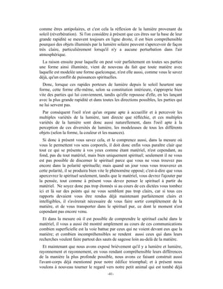 comme êtres antipolaires, et c'est cela la réflexion de la lumière provenant du
soleil (réverbération). Si l'on considère à présent que ces êtres sur la base de leur
grande rapidité se meuvent toujours en ligne droite, il est bien compréhensible
pourquoi des objets illuminés par la lumière solaire peuvent s'apercevoir de façon
très claire, particulièrement lorsqu'il n'y a aucune perturbation dans l'air
atmosphérique.
  La raison ensuite pour laquelle on peut voir parfaitement en toutes ses parties
une forme ainsi illuminée, vient de nouveau du fait que toute matière avec
laquelle est modelée une forme quelconque, n'est elle aussi, comme vous le savez
déjà, qu'un conflit de puissances spirituelles.
  Donc, lorsque ces rapides porteurs de lumière depuis le soleil heurtent une
forme, cette forme elle-même, selon sa constitution intérieure, s'approprie bien
vite des parties qui lui conviennent, tandis qu'elle repousse d'elle, en les lançant
avec la plus grande rapidité et dans toutes les directions possibles, les parties qui
ne lui servent pas.
  Par conséquent l'oeil n'est qu'un organe apte à accueillir et à percevoir les
multiples variétés de la lumière, tant directe que réfléchie, et ces multiples
variétés de la lumière sont donc aussi naturellement, dans l'oeil apte à la
perception de ces diversités de lumière, les modeleuses de tous les différents
objets (selon la forme, la couleur et les nuances).
  Si donc à présent vous savez cela, et le comprenez aussi, dans la mesure où
vous le permettent vos sens corporels, il doit donc enfin vous paraître clair que
tout ce qui se présente à vos yeux comme étant matériel, n'est cependant, au
fond, pas du tout matériel, mais bien uniquement spirituel; seulement il ne vous
est pas possible de discerner le spirituel parce que vous ne vous trouvez pas
encore dans la polarité spirituelle; mais quand un jour vous vous trouverez en
cette polarité, il se produira bien vite le phénomène opposé; c'est-à-dire que vous
apercevrez le spirituel seulement, tandis que le matériel, vous devrez l'ajouter par
la pensée, tout comme à présent vous devez penser le spirituel à partir du
matériel. Ne soyez donc pas trop étonnés si au cours de ces dictées vous tombez
ici et là sur des points qui ne vous semblent pas trop clairs, car si tous ces
rapports devaient vous être rendus déjà maintenant parfaitement clairs et
intelligibles, il s'avérerait nécessaire de vous faire sortir complètement de la
matière, et de vous transporter dans le spirituel pur, ce dont le moment n'est
cependant pas encore venu.
  Et dans la mesure où il est possible de comprendre le spirituel caché dans le
matériel, il vous a aussi été montré amplement au cours de ces communications
combien superficielle est la voie battue par ceux qui ne voient devant eux que la
matière; et combien incompréhensibles se rendent aussi ceux qui dans leurs
recherches veulent faire partout des sauts de sagesse loin au-delà de la matière.
   Et maintenant que nous avons exposé brièvement qu'il y a lumière et lumière,
rayonnement et rayonnement, en vous rendant compréhensible leurs différences
de la manière la plus profonde possible, nous avons ce faisant construit aussi
l'avant-corps déjà mentionné pour notre édifice triomphal; et à présent nous
voulons à nouveau tourner le regard vers notre petit animal qui est tombé déjà
                                        -41-
 