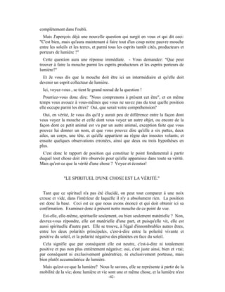 complètement dans l'oubli.
  Mais J'aperçois déjà une nouvelle question qui surgit en vous et qui dit ceci:
"C'est bien, mais qu'aura maintenant à faire tout d'un coup notre pauvre mouche
entre les soleils et les terres, et parmi tous les esprits tantôt cités, producteurs et
porteurs de lumière ?"
  Cette question aura une réponse immédiate. - Vous demandez: "Que peut
trouver à faire la mouche parmi les esprits producteurs et les esprits porteurs de
lumière?"
  Et Je vous dis que la mouche doit être ici un intermédiaire et qu'elle doit
devenir un esprit collecteur de lumière.
 Ici, voyez-vous , se tient le grand noeud de la question !
  Pourriez-vous donc dire: "Nous comprenons à présent cet être", et en même
temps vous avouez à vous-mêmes que vous ne savez pas du tout quelle position
elle occupe parmi les êtres? Oui, que serait votre compréhension?
  Oui, en vérité, Je vous dis qu'il y aurait peu de différence entre la façon dont
vous voyez la mouche et celle dont vous voyez un autre objet, ou encore de la
façon dont ce petit animal est vu par un autre animal, exception faite que vous
pouvez lui donner un nom, et que vous pouvez dire qu'elle a six pattes, deux
ailes, un corps, une tête, et qu'elle appartient au règne des insectes volants; et
ensuite quelques observations erronées, ainsi que deux ou trois hypothèses en
plus.
 C'est donc le rapport de position qui constitue le point fondamental à partir
duquel tout chose doit être observée pour qu'elle apparaisse dans toute sa vérité.
Mais qu'est-ce que la vérité d'une chose ? Voyez et écoutez!


              "LE SPIRITUEL D'UNE CHOSE EST LA VÉRITÉ."


  Tant que ce spirituel n'a pas été élucidé, on peut tout comparer à une noix
creuse et vide, dans l'intérieur de laquelle il n'y a absolument rien. La position
est donc la base. Ceci est ce que nous avons énoncé et qui doit obtenir ici sa
confirmation. Examinez donc à présent notre mouche de ce point de vue.
  Est-elle, elle-même, spirituelle seulement, ou bien seulement matérielle ? Non,
devrez-vous répondre, elle est matérielle d'une part, et puisqu'elle vit, elle est
aussi spirituelle d'autre part. Elle se trouve, à l'égal d'innombrables autres êtres,
entre les deux polarités principales, c'est-à-dire entre la polarité vivante et
positive du soleil, et la polarité négative des planètes en face du soleil.
  Cela signifie que par conséquent elle est neutre, c'est-à-dire ni totalement
positive et pas non plus entièrement négative; oui, c'est juste ainsi, bien et vrai;
par conséquent ni exclusivement génératrice, ni exclusivement porteuse, mais
bien plutôt accumulatrice de lumière.
 Mais qu'est-ce-que la lumière? Nous le savons, elle se représente à partir de la
mobilité de la vie; donc lumière et vie sont une et même chose, et la lumière n'est
                                         -42-
 