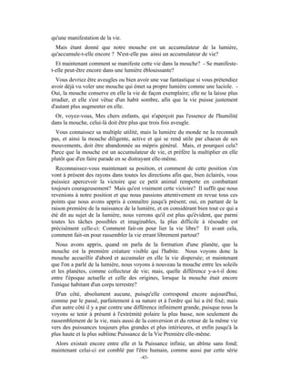 qu'une manifestation de la vie.
 Mais étant donné que notre mouche est un accumulateur de la lumière,
qu'accumule-t-elle encore ? N'est-elle pas ainsi un accumulateur de vie?
  Et maintenant comment se manifeste cette vie dans la mouche? - Se manifeste-
t-elle peut-être encore dans une lumière éblouissante?
  Vous devriez être aveugles ou bien avoir une vue fantastique si vous prétendiez
avoir déjà vu voler une mouche qui émet sa propre lumière comme une luciole. -
Oui, la mouche conserve en elle la vie de façon exemplaire; elle ne la laisse plus
irradier, et elle s'est vêtue d'un habit sombre, afin que la vie puisse justement
d'autant plus augmenter en elle.
  Or, voyez-vous, Mes chers enfants, qui n'aperçoit pas l'essence de l'humilité
dans la mouche, celui-là doit être plus que trois fois aveugle.
  Vous connaissez sa multiple utilité, mais la lumière du monde ne la reconnaît
pas, et ainsi la mouche diligente, active et qui se rend utile par chacun de ses
mouvements, doit être abandonnée au mépris général. Mais, et pourquoi cela?
Parce que la mouche est un accumulateur de vie, et préfère la multiplier en elle
plutôt que d'en faire parade en se distrayant elle-même.
  Reconnaissez-vous maintenant sa position, et comment de cette position s'en
vont à présent des rayons dans toutes les directions afin que, bien éclairés, vous
puissiez apercevoir la victoire que ce petit animal remporte en combattant
toujours courageusement? Mais qu'est vraiment cette victoire? Il suffit que nous
revenions à notre position et que nous passions attentivement en revue tous ces
points que nous avons appris à connaître jusqu'à présent; oui, en partant de la
raison première de la naissance de la lumière, et en considérant bien tout ce qui a
été dit au sujet de la lumière, nous verrons qu'il est plus qu'évident, que parmi
toutes les tâches possibles et imaginables, la plus difficile à résoudre est
précisément celle-ci: Comment fait-on pour lier la vie libre? Et avant cela,
comment fait-on pour rassembler la vie errant librement partout?
   Nous avons appris, quand on parla de la formation d'une planète, que la
mouche est la première créature visible qui l'habite. Nous voyons donc la
mouche accueillir d'abord et accumuler en elle la vie dispersée; et maintenant
que l'on a parlé de la lumière, nous voyons à nouveau la mouche entre les soleils
et les planètes, comme collecteur de vie; mais, quelle différence y-a-t-il donc
entre l'époque actuelle et celle des origines, lorsque la mouche était encore
l'unique habitant d'un corps terrestre?
  D'un côté, absolument aucune, puisqu'elle correspond encore aujourd'hui,
comme par le passé, parfaitement à sa nature et à l'ordre qui lui a été fixé; mais
d'un autre côté il y a par contre une différence infiniment grande, puisque nous la
voyons se tenir à présent à l'extrémité polaire la plus basse, non seulement du
rassemblement de la vie, mais aussi de la conversion et du retour de la même vie
vers des puissances toujours plus grandes et plus intérieures, et enfin jusqu'à la
plus haute et la plus sublime Puissance de la Vie Première elle-même.
 Alors existait encore entre elle et la Puissance infinie, un abîme sans fond;
maintenant celui-ci est comblé par l'être humain, comme aussi par cette série
                                       -43-
 