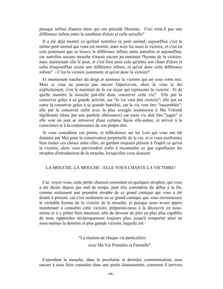 presque infinie d'autres êtres qui ont précédé l'homme. Ceci n'est-il pas une
différence infinie entre la condition d'alors et celle actuelle?
  Il a été déjà montré ce qu'était autrefois ce petit animal; aujourd'hui c'est le
même petit animal qui vous est montré, mais avec lui aussi la victoire, et c'est en
cela justement que se trouve la différence infinie entre autrefois et aujourd'hui;
car autrefois aucune mouche n'aurait encore pu entonner l'hymne de la victoire:
mais maintenant elle le peut, et c'est bien pour cela qu'entre son chant d'alors et
celui d'aujourd'hui existe une différence infinie; et qu'est donc cette différence
infinie? - C'est la victoire justement; et qu'est donc la victoire?
  Et maintenant touchez du doigt et saisissez la victoire qui est sous votre nez.
Mais si vous ne pouvez pas encore l'apercevoir, alors Je vous le dis
explicitement, c'est le maintien de la vie reçue qui représente la victoire. Et de
quelle manière la mouche put-elle donc conserver cette vie? Elle put la
conserver grâce à sa grande activité, car "la vie veut être exercée"; elle put en
outre la conserver grâce à sa grande humilité, car la vie veut être "rassemblée";
elle put la conserver enfin avec la plus aveugle soumission à Ma Volonté
légiférante (donc par une parfaite obéissance) car toute vie doit être "jugée" si
elle veut un jour se retrouver d'une certaine façon elle-même, et arriver à la
conscience et à la connaissance de son propre être.
  Si vous considérez ces points, et réfléchissez sur les Lois qui vous ont été
données par Moi pour la conservation perpétuelle de la vie, et si vous confrontez
bien toutes ces choses entre elles, en gardant toujours présent à l'esprit ce qu'est
la victoire, alors vous parviendrez enfin à reconnaître ce que signifiaient les
strophes d'introduction de la mouche, lorsqu'elles vous disaient:


   LA MOUCHE, LA MOUCHE - ELLE VOUS CHANTE LA VICTOIRE!


  Car, voyez-vous, cette petite chanson consistant en quelques strophes, qui vous
a été dictée depuis pas mal de temps, peut être considérée du début à la fin,
comme seulement une première strophe de ce grand cantique qui vous a été
donné à présent; car c'est seulement en ce grand cantique que vous reconnaissez
le véritable hymne de la victoire de la mouche; et puisque nous avons appris
maintenant à connaître cette victoire, préparons-nous à la découvrir en nous-
même et à y prêter bien attention, afin de devenir de plus en plus plus capables
de nous rapprocher réciproquement toujours plus, jusqu'à remporter ainsi en
nous-mêmes la dernière et plus grande victoire, laquelle est:


                       "La réunion de chaque vie particulière
                            avec Ma Vie Première et Éternelle".


  Cependant la mouche, dans la prochaine et dernière communication, aura
encore à nous faire connaître dans une petite chansonnette, comment il arrivera

                                        -44-
 