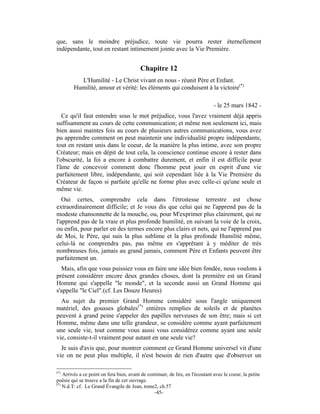 que, sans le moindre préjudice, toute vie pourra rester éternellement
indépendante, tout en restant intimement jointe avec la Vie Première.


                                          Chapitre 12
          L'Humilité - Le Christ vivant en nous - réunit Père et Enfant.
        Humilité, amour et vérité: les éléments qui conduisent à la victoire(*)

                                                                                - le 25 mars 1842 -
   Ce qu'il faut entendre sous le mot préjudice, vous l'avez vraiment déjà appris
suffisamment au cours de cette communication; et même non seulement ici, mais
bien aussi maintes fois au cours de plusieurs autres communications, vous avez
pu apprendre comment on peut maintenir une individualité propre indépendante,
tout en restant unis dans le coeur, de la manière la plus intime, avec son propre
Créateur; mais en dépit de tout cela, la conscience continue encore à rester dans
l'obscurité, la foi a encore à combattre durement, et enfin il est difficile pour
l'âme de concevoir comment donc l'homme peut jouir en esprit d'une vie
parfaitement libre, indépendante, qui soit cependant liée à la Vie Première du
Créateur de façon si parfaite qu'elle ne forme plus avec celle-ci qu'une seule et
même vie.
   Oui certes, comprendre cela dans l'étroitesse terrestre est chose
extraordinairement difficile; et Je vous dis que celui qui ne l'apprend pas de la
modeste chansonnette de la mouche, ou, pour M'exprimer plus clairement, qui ne
l'apprend pas de la vraie et plus profonde humilité, en suivant la voie de la croix,
ou enfin, pour parler en des termes encore plus clairs et nets, qui ne l'apprend pas
de Moi, le Père, qui suis la plus sublime et la plus profonde Humilité même,
celui-là ne comprendra pas, pas même en s'apprêtant à y méditer de très
nombreuses fois, jamais au grand jamais, comment Père et Enfants peuvent être
parfaitement un.
  Mais, afin que vous puissiez vous en faire une idée bien fondée, nous voulons à
présent considérer encore deux grandes choses, dont la première est un Grand
Homme qui s'appelle "le monde", et la seconde aussi un Grand Homme qui
s'appelle "le Ciel".(cf. Les Douze Heures)
  Au sujet du premier Grand Homme considéré sous l'angle uniquement
matériel, des gousses globales(*) entières remplies de soleils et de planètes
peuvent à grand peine s'appeler des papilles nerveuses de son être; mais si cet
Homme, même dans une telle grandeur, se considère comme ayant parfaitement
une seule vie, tout comme vous aussi vous considérez comme ayant une seule
vie, consiste-t-il vraiment pour autant en une seule vie?
  Je suis d'avis que, pour montrer comment ce Grand Homme universel vit d'une
vie on ne peut plus multiple, il n'est besoin de rien d'autre que d'observer un

(*)
    Arrivés a ce point on fera bien, avant de continuer, de lire, en l'écoutant avec le coeur, la petite
poésie qui se trouve a la fin de cet ouvrage.
(*)
    N.d.T: cf. Le Grand Évangile de Jean, tome2, ch.57
                                                 -45-
 