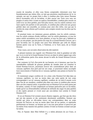 essaim de mouches, et elles vous ferons comprendre clairement avec leur
bourdonnement que même elles, en tant que premières manifestations de la vie
animale, ont une vie propre bien à elles; à combien plus forte raison l'homme
doit-il reconnaître cela en lui-même, et plus encore une Terre avec tous ses
peuples et autres êtres vivants en espèces innombrables; combien plus ensuite un
soleil avec ses êtres parfaits, puis bien plus encore, tous les soleils centraux avec
leurs esprits très parfaits et très puissants, et combien plus enfin tout une gousse
globale dans son ensemble, au contenu pour ainsi dire infini, rien que par le
nombre de corps célestes qu'il contient, sans compter ensuite tous les êtres qui les
habitent.
  Et pourtant toutes ces immenses gousses globales, tous les soleils centraux,
tous les soleils centraux d'ordre inférieur, tous les soleils planétaires, et tous les
autres soleils secondaires avec leurs planètes, et tous les êtres qui y habitent ne
sont, au sens propre, que des parties du corps de ce Grand Homme-Univers, qui a
pour lui-même une vie propre tout aussi bien délimitée que celle de chaque
homme parmi vous sur la Terre, à l'intérieur, et la Terre aussi, de ce Grand
Homme.
 Vous voyez, ceci est notre observation du côté matériel.
  À présent tournons nos regards vers l'Homme-Ciel, dont la grandeur est telle
que vis-à-vis de lui le Grand Homme-Univers est dans le même rapport que celui
de la trillionième partie d'un atome devant la taille du Grand Homme-Univers
lui-même.
  Oui vraiment, le Ciel, d'un point de vue humain, est si immense, que tous les
innombrables milliards de gousses globales de mondes dont est constitué le
Grand Homme-Univers, pourraient trouver très commodément place dans un
vaisseau capillaire d'un petit poil de son corps, et pourraient même accomplir
leurs mouvements à l'intérieur de ce vaisseau capillaire sans jamais en heurter les
parois.
  Et maintenant songez combien de vie a donc cette Homme-Ciel déjà dans un
vaisseau capillaire, ou tout au moins dans une autre partie de son corps
correspondant à un tel vaisseau capillaire; combien de vie doit-il ensuite avoir
dans l'un de ses membres, combien plus dans son coeur et combien plus encore
dans son être corporel entier; et pourtant tout cet Homme-Ciel en entier pense par
lui-même, comme s'il était simplement un homme particulier pris en lui-même,
tandis qu'en Lui d'innombrables milliards de milliards des anges les plus parfaits
et des esprits pensent et vivent aussi par eux-mêmes tout comme le Grand
Homme-Ciel.
  Et en cet Homme-Ciel existent encore d'autres rapports, qui font que des êtres
qui ont des pensées et des sentiments absolument semblables, forment une
société qui, prise en elle-même trouve une correspondance dans un corps
terrestre de l'univers ou tout au moins dans l'une de ses parties, et représente
parfaitement un homme; un homme qui à son tour peut penser et percevoir par
lui-même d'une manière très parfaite comme s'il était un homme existant seul par
lui-même.
 Oui, et J'ajoute: dans Mon Infinité il y a même plusieurs de ces Cieux, et
                                         -46-
 