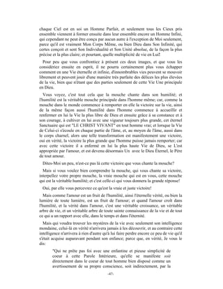 chaque Ciel est en soi un Homme Parfait, et seulement tous les Cieux pris
ensemble viennent à former ensuite dans leur ensemble encore un Homme Infini,
qui cependant ne peut être conçu par aucun autre à l'exception de Moi seulement,
parce qu'il est vraiment Mon Corps Même, ou bien Dieu dans Son Infinité, qui
certes conçoit et sent Son Individualité et Son Unité absolue, de la façon la plus
précise et la plus claire; et pourtant, quelle multiplicité de vie en Lui!
  Pour peu que vous confrontiez à présent ces deux images, et que vous les
considériez ensuite en esprit, il ne pourra certainement plus vous échapper
comment en une Vie éternelle et infinie, d'innombrables vies peuvent se mouvoir
librement et peuvent jouir d'une manière très parfaite des délices les plus élevées
de la vie, bien que n'étant que des parties seulement de cette Vie Une principale
en Dieu.
   Vous voyez, c'est tout cela que la mouche chante dans son humilité; et
l'humilité est la véritable mouche principale dans l'homme même; car, comme la
mouche dans le monde commence à remporter en elle la victoire sur la vie, ainsi
de la même façon aussi l'humilité dans l'homme commence à accueillir et
renfermer en lui la Vie la plus libre de Dieu et ensuite grâce à sa constance et à
son courage, à cultiver en lui avec une vigueur toujours plus grande, cet éternel
Sanctuaire qui est "LE CHRIST VIVANT" en tout homme vrai; et lorsque la Vie
de Celui-ci s'écoule en chaque partie de l'âme, et, au moyen de l'âme, aussi dans
le corps charnel, alors une telle transformation est manifestement une victoire,
oui en vérité, la victoire la plus grande que l'homme puisse jamais remporter; car
avec cette victoire il a enfermé en lui la plus haute Vie de Dieu, se L'est
appropriée par l'amour, et est devenu désormais Un avec le Dieu Éternel, le Père
de tout amour.
 Dites-Moi un peu, n'est-ce pas là cette victoire que vous chante la mouche?
  Mais si vous voulez bien comprendre la mouche, qui vous chante sa victoire,
interpellez votre propre mouche, la vraie mouche qui est en vous, cette mouche
qui est la véritable humilité; et c'est celle-ci qui vous donnera la grande réponse!
 Oui, par elle vous percevrez ce qu'est la vraie et juste victoire!
   Mais comme l'amour est un fruit de l'humilité, ainsi l'éternelle vérité, ou bien la
lumière de toute lumière, est un fruit de l'amour; et quand l'amour croît dans
l'humilité, et la vérité dans l'amour, c'est une véritable croissance, un véritable
arbre de vie, et un véritable arbre de toute sainte connaissance de la vie et de tout
ce qui a un rapport avec elle, dans le temps et dans l'éternité.
  Mais qui voudra trouver les mystères de la vie avec seulement son intelligence
mondaine, celui-là en vérité n'arrivera jamais à les découvrir, et au contraire cette
intelligence n'arrivera à rien d'autre qu'à lui faire perdre encore ce peu de vie qu'il
s'était acquise auparavant pendant son enfance; parce que, en vérité, Je vous le
dis:
       "Qui ne prête pas foi avec une enfantine et pieuse simplicité de
       coeur à cette Parole Intérieure, qu'elle se manifeste soit
       directement dans le coeur de tout homme bien disposé comme un
       avertissement de sa propre conscience, soit indirectement, par la
                                         -47-
 