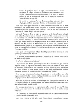 bouche de quelqu'un éveillé en esprit, et se limite ensuite à rester
       seulement un simple auditeur de cette Parole, un auditeur qui tout
       au plus s'étonne de ce qu'il rencontre, tantôt ici ou tantôt là, dans la
       parole, au lieu de devenir actif selon elle, à l'égard de ceux-là Je
       vous répète encore une fois:
       En vérité, en vérité, ce n'est pas d'entendre, ni de voir, mais bien
       d'agir, qui conduira seulement l'homme au Royaume des Cieux !"
  Vous avez aussi appris au cours de cette communication que la vie ne peut
commencer son retour avant d'avoir été jugée; et en même temps vous savez
sûrement ce que dit l'Évangile, où il est écrit: "Ce n'est pas Moi, mais bien la
Parole que Je vous ai donnée qui vous jugera."
  Voyez, la Parole est donc un juge, un juge pour la vie éternelle pour qui agit
selon la Parole, et pour la mort éternelle pour qui ne fait pas ainsi; car personne
ne peut arriver à la certitude par une autre voie qui ne soit celle laborieuse de la
Croix, selon la Parole qui ne prêche que l'humilité et l'amour; mais qui se limite à
n'être que simple auditeur et n'agit pas selon la vivifiante Parole qui doit le
conduire à la Vie, celui-là ne pourra même pas se joindre à la Puissance Vitale
positive de cette Parole, et au contraire il restera dans sa polarité négative de la
mort, où bien difficilement dans l'éternité pourra à nouveau se développer une
vie polaire positive.
 Mais quels sont les premiers indices d'un tel jugement pour la mort, en celui
qui n'est pas actif selon la Parole?
  Les premiers indices sont les doutes sur l'authenticité de l'une ou l'autre partie
de la Divine Révélation.
 Et qu'est en soi un semblable doute?
  Un doute n'est rien d'autre qu'une impuissance de la vie intérieure, par suite de
laquelle l'esprit se replie sur lui-même, tandis que dans l'âme ne brille plus
qu'une faible lueur naturelle, une lueur qui provient encore en partie des rayons
de l'esprit de plus en plus faibles, tandis qu'une partie croissante de lumière
trompeuse provient du monde qui nourrit tous les sens d'illusion.
  Il ne sera pas nécessaire d'expliquer longuement où peut conduire une telle
impuissance spirituelle, à moins que l'esprit soit à nouveau réveillé par quelque
énergique volonté d'oeuvrer selon la Parole.
  Mais qui, au cours de cette vie, ne passera pas à la vraie polarité positive de la
vie éternelle, celui-là se jugera lui-même apte pour la polarité négative, dont il ne
pourra jamais sortir pour l'éternité.
  Or, ces deux polarités sont en rapport entre elles comme le spirituel l'est au
matériel, ou bien comme le vivifiant fruit intérieur l'est à la morte écorce
extérieure.
  Qui s'assimilera au fruit, celui-là passera à la Vie; qui au contraire s'assimilera
à l'écorce, celui-là passera à la mort.
 Mais vous, vous savez déjà qu'en toute chose, et ainsi certes d'autant plus en

                                        -48-
 