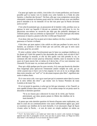 Car pour qui aspire aux soleils, c'est-à-dire à la vivante perfection, est-il encore
possible qu'il se tourne vers le monde avec cette lumière et, à l'aide de cette
lumière, y chercher des faveurs? Ou bien, afin que vous compreniez encore plus
clairement: comment un homme ayant saisit les vérités divines avec son intellect
peut-il atteindre à la vie éternelle s'il ne fait rien pour que la Parole devienne
active en lui?
  C'est celui-là justement qui, en possession de la lumière volée, profane avec sa
paresse la terre sur laquelle il devrait au contraire être actif pour la vie; les
physiciens eux-mêmes ne savent-ils pas déjà que des polarités identiques ne
s'attirent jamais, mais au contraire se repoussent? Et la terre étant par elle-même
paresseuse et inactive, pourra-t-elle être vivifiée par l'inactivité?
  Il est donc clair que l'on ne peut servir deux maîtres à la fois, à savoir l'intellect
paresseux et l'action vivifiante.
  Celui donc qui peut aspirer à des soleils ne doit pas profaner la terre avec la
lumière, au contraire il doit la bénir par son activité, afin que la terre aussi
devienne, pour lui, un soleil.
   Et ainsi a pleine valeur l'avertissement que Je lance au sceptique ténébreux en
lui disant qu' il doit fuir quand Je fais descendre des soleils; mais où doit-il fuir?
Qu'il interroge la mouche, et elle lui dira quelle voie doit prendre la vie, et
comment elle doit revenir pourvue d'énormes intérêts; mais la mouche lui dira
aussi où il peut encore fuir, et même où il devra fuir, s'il ne veut retourner vers
l'éternelle Vie de toute vie, en étant actif selon la Parole.
  Pour qui a déjà quelque peu les yeux ouverts, il n'y aura pas besoin de chercher
bien longtemps pour apercevoir l'immensité entière remplie de cerfs, qui en
vérité courent tous à l'envi vers le but original, là vers où la vie se dirigea déjà
dans notre mouche; car "cerf" et "vie devenant toujours plus libre", signifient une
seule et même chose.
  Et si vous savez cela, vous savez aussi par qui et comment entrer dans la course
de la série infinie des êtres(*), qui monte vers la Source Première de toute
Lumière et de toute Vie.
  Et ici est posée la question, à celui qui ne fait que raisonner, si lui, l'inactif, se
sent capable d'entrer dans cette course? Et en même temps lui est posée aussi la
deuxième et dernière question:
        "Si tu ne réussis pas à découvrir la trace de la vérité, par l'action
        précisément, qui donc pourra jamais te libérer des ténèbres de la
        mort éternelle ?"
  Je pense que cette dernière question n'a besoin d'aucune autre explication; car,
dans le cours de ces communications vous aurez suffisamment appris que, pour
se soustraire aux ténèbres de la mort éternelle, il est nécessaire d'agir de façon
vivante selon la Parole, - et non de rester un simple auditeur ou même un

(*)
   N.d.T: 'die Kette heben' a été traduit par 'entrer dans la course'; cette tournure de langage
apparaît aussi dans le paragraphe suivant, ainsi que dans la poésie finale, où 'Magst du heben
diese Kette?' a été traduit par 'Es-tu en mesure de relever le défi?'
                                                 -50-
 
