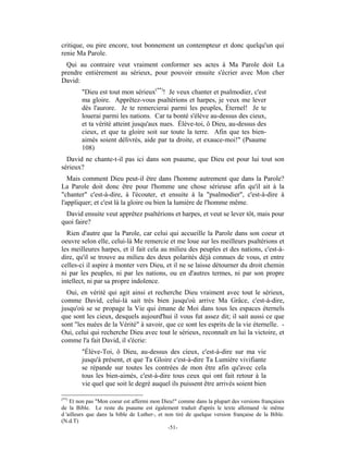 critique, ou pire encore, tout bonnement un contempteur et donc quelqu'un qui
renie Ma Parole.
  Qui au contraire veut vraiment conformer ses actes à Ma Parole doit La
prendre entièrement au sérieux, pour pouvoir ensuite s'écrier avec Mon cher
David:
        "Dieu est tout mon sérieux(**)! Je veux chanter et psalmodier, c'est
        ma gloire. Apprêtez-vous psaltérions et harpes, je veux me lever
        dès l'aurore. Je te remercierai parmi les peuples, Éternel! Je te
        louerai parmi les nations. Car ta bonté s'élève au-dessus des cieux,
        et ta vérité atteint jusqu'aux nues. Élève-toi, ô Dieu, au-dessus des
        cieux, et que ta gloire soit sur toute la terre. Afin que tes bien-
        aimés soient délivrés, aide par ta droite, et exauce-moi!" (Psaume
        108)
  David ne chante-t-il pas ici dans son psaume, que Dieu est pour lui tout son
sérieux?
   Mais comment Dieu peut-il être dans l'homme autrement que dans la Parole?
La Parole doit donc être pour l'homme une chose sérieuse afin qu'il ait à la
"chanter" c'est-à-dire, à l'écouter, et ensuite à la "psalmodier", c'est-à-dire à
l'appliquer; et c'est là la gloire ou bien la lumière de l'homme même.
  David ensuite veut apprêtez psaltérions et harpes, et veut se lever tôt, mais pour
quoi faire?
  Rien d'autre que la Parole, car celui qui accueille la Parole dans son coeur et
oeuvre selon elle, celui-là Me remercie et me loue sur les meilleurs psaltérions et
les meilleures harpes, et il fait cela au milieu des peuples et des nations, c'est-à-
dire, qu'il se trouve au milieu des deux polarités déjà connues de vous, et entre
celles-ci il aspire à monter vers Dieu, et il ne se laisse détourner du droit chemin
ni par les peuples, ni par les nations, ou en d'autres termes, ni par son propre
intellect, ni par sa propre indolence.
  Oui, en vérité qui agit ainsi et recherche Dieu vraiment avec tout le sérieux,
comme David, celui-là sait très bien jusqu'où arrive Ma Grâce, c'est-à-dire,
jusqu'où se se propage la Vie qui émane de Moi dans tous les espaces éternels
que sont les cieux, desquels aujourd'hui il vous fut assez dit; il sait aussi ce que
sont "les nuées de la Vérité" à savoir, que ce sont les esprits de la vie éternelle. -
Oui, celui qui recherche Dieu avec tout le sérieux, reconnaît en lui la victoire, et
comme l'a fait David, il s'écrie:
        "Élève-Toi, ô Dieu, au-dessus des cieux, c'est-à-dire sur ma vie
        jusqu'à présent, et que Ta Gloire c'est-à-dire Ta Lumière vivifiante
        se répande sur toutes les contrées de mon être afin qu'avec cela
        tous les bien-aimés, c'est-à-dire tous ceux qui ont fait retour à la
        vie quel que soit le degré auquel ils puissent être arrivés soient bien

(**)
    Et non pas "Mon coeur est affermi mon Dieu!" comme dans la plupart des versions françaises
de la Bible. Le reste du psaume est également traduit d'après le texte allemand -le même
d 'ailleurs que dans la bible de Luther-, et non tiré de quelque version française de la Bible.
(N.d.T)
                                              -51-
 