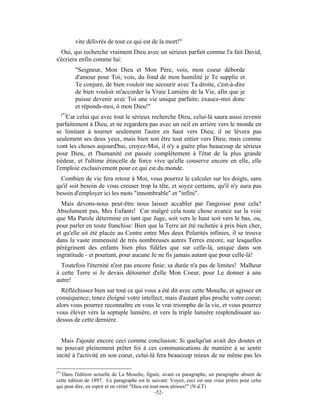 vite délivrés de tout ce qui est de la mort!"
  Oui, qui recherche vraiment Dieu avec un sérieux parfait comme l'a fait David,
s'écriera enfin comme lui:
            "Seigneur, Mon Dieu et Mon Père, vois, mon coeur déborde
            d'amour pour Toi; vois, du fond de mon humilité je Te supplie et
            Te conjure, de bien vouloir me secourir avec Ta droite, c'est-à-dire
            de bien vouloir m'accorder la Vraie Lumière de la Vie, afin que je
            puisse devenir avec Toi une vie unique parfaite; exauce-moi donc
            et réponds-moi, ô mon Dieu!"
      (*)
    Car celui qui avec tout le sérieux recherche Dieu, celui-là saura aussi revenir
parfaitement à Dieu, et ne regardera pas avec un oeil en arrière vers le monde en
se limitant à tourner seulement l'autre en haut vers Dieu; il ne lèvera pas
seulement ses deux yeux, mais bien son être tout entier vers Dieu; mais comme
vont les choses aujourd'hui, croyez-Moi, il n'y a guère plus beaucoup de sérieux
pour Dieu, et l'humanité est passée complètement à l'état de la plus grande
tiédeur, et l'ultime étincelle de force vive qu'elle conserve encore en elle, elle
l'emploie exclusivement pour ce qui est du monde.
  Combien de vie fera retour à Moi, vous pourrez le calculer sur les doigts, sans
qu'il soit besoin de vous creuser trop la tête, et soyez certains, qu'il n'y aura pas
besoin d'employer ici les mots "innombrable" et "infini".
  Mais devons-nous peut-être nous laisser accabler par l'angoisse pour cela?
Absolument pas, Mes Enfants! Car malgré cela toute chose avance sur la voie
que Ma Parole détermine en tant que Juge, soit vers le haut soit vers le bas, ou,
pour parler en toute franchise: Bien que la Terre ait été rachetée à prix bien cher,
et qu'elle ait été placée au Centre entre Mes deux Polarités infinies, il se trouve
dans la vaste immensité de très nombreuses autres Terres encore, sur lesquelles
pérégrinent des enfants bien plus fidèles que sur celle-là, unique dans son
ingratitude - et pourtant, pour aucune Je ne fis jamais autant que pour celle-là!
  Toutefois l'éternité n'est pas encore finie; sa durée n'a pas de limites! Malheur
à cette Terre si Je devais détourner d'elle Mon Coeur, pour Le donner à une
autre!
  Réfléchissez bien sur tout ce qui vous a été dit avec cette Mouche, et agissez en
conséquence; tenez éloigné votre intellect, mais d'autant plus proche votre coeur;
alors vous pourrez reconnaître en vous le vrai triomphe de la vie, et vous pourrez
vous élever vers la septuple lumière, et vers la triple lumière resplendissant au-
dessus de cette dernière.


  Mais J'ajoute encore ceci comme conclusion: Si quelqu'un avait des doutes et
ne pouvait pleinement prêter foi à ces communications de manière à se sentir
incité à l'activité en son coeur, celui-là fera beaucoup mieux de ne même pas les

(*)
   Dans l'édition actuelle de La Mouche, figure, avant ce paragraphe, un paragraphe absent de
cette édition de 1897. Ce paragraphe est le suivant: Voyez, ceci est une vraie prière pour celui
qui peut dire, en esprit et en vérité "Dieu est tout mon sérieux!" (N.d.T)
                                                  -52-
 