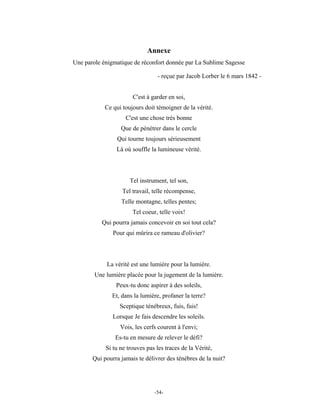 Annexe
Une parole énigmatique de réconfort donnée par La Sublime Sagesse

                                 - reçue par Jacob Lorber le 6 mars 1842 -


                       C'est à garder en soi,
            Ce qui toujours doit témoigner de la vérité.
                    C'est une chose très bonne
                  Que de pénétrer dans le cercle
                 Qui tourne toujours sérieusement
                Là où souffle la lumineuse vérité.




                      Tel instrument, tel son,
                   Tel travail, telle récompense,
                  Telle montagne, telles pentes;
                       Tel coeur, telle voix!
          Qui pourra jamais concevoir en soi tout cela?
               Pour qui mûrira ce rameau d'olivier?



            La vérité est une lumière pour la lumière.
        Une lumière placée pour la jugement de la lumière.
                Peux-tu donc aspirer à des soleils,
              Et, dans la lumière, profaner la terre?
                  Sceptique ténébreux, fuis, fuis!
               Lorsque Je fais descendre les soleils.
                  Vois, les cerfs courent à l'envi;
                Es-tu en mesure de relever le défi?
            Si tu ne trouves pas les traces de la Vérité,
       Qui pourra jamais te délivrer des ténèbres de la nuit?




                                -54-
 