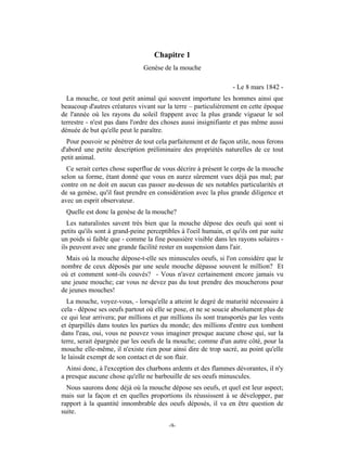 Chapitre 1
                               Genèse de la mouche

                                                                  - Le 8 mars 1842 -
  La mouche, ce tout petit animal qui souvent importune les hommes ainsi que
beaucoup d'autres créatures vivant sur la terre – particulièrement en cette époque
de l'année où les rayons du soleil frappent avec la plus grande vigueur le sol
terrestre - n'est pas dans l'ordre des choses aussi insignifiante et pas même aussi
dénuée de but qu'elle peut le paraître.
  Pour pouvoir se pénétrer de tout cela parfaitement et de façon utile, nous ferons
d'abord une petite description préliminaire des propriétés naturelles de ce tout
petit animal.
  Ce serait certes chose superflue de vous décrire à présent le corps de la mouche
selon sa forme, étant donné que vous en aurez sûrement vues déjà pas mal; par
contre on ne doit en aucun cas passer au-dessus de ses notables particularités et
de sa genèse, qu'il faut prendre en considération avec la plus grande diligence et
avec un esprit observateur.
 Quelle est donc la genèse de la mouche?
  Les naturalistes savent très bien que la mouche dépose des oeufs qui sont si
petits qu'ils sont à grand-peine perceptibles à l'oeil humain, et qu'ils ont par suite
un poids si faible que - comme la fine poussière visible dans les rayons solaires -
ils peuvent avec une grande facilité rester en suspension dans l'air.
  Mais où la mouche dépose-t-elle ses minuscules oeufs, si l'on considère que le
nombre de ceux déposés par une seule mouche dépasse souvent le million? Et
où et comment sont-ils couvés? - Vous n'avez certainement encore jamais vu
une jeune mouche; car vous ne devez pas du tout prendre des moucherons pour
de jeunes mouches!
  La mouche, voyez-vous, - lorsqu'elle a atteint le degré de maturité nécessaire à
cela - dépose ses oeufs partout où elle se pose, et ne se soucie absolument plus de
ce qui leur arrivera; par millions et par millions ils sont transportés par les vents
et éparpillés dans toutes les parties du monde; des millions d'entre eux tombent
dans l'eau, oui, vous ne pouvez vous imaginer presque aucune chose qui, sur la
terre, serait épargnée par les oeufs de la mouche; comme d'un autre côté, pour la
mouche elle-même, il n'existe rien pour ainsi dire de trop sacré, au point qu'elle
le laissât exempt de son contact et de son flair.
  Ainsi donc, à l'exception des charbons ardents et des flammes dévorantes, il n'y
a presque aucune chose qu'elle ne barbouille de ses oeufs minuscules.
  Nous saurons donc déjà où la mouche dépose ses oeufs, et quel est leur aspect;
mais sur la façon et en quelles proportions ils réussissent à se développer, par
rapport à la quantité innombrable des oeufs déposés, il va en être question de
suite.

                                         -9-
 