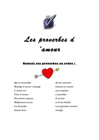 Les proverbes d
´amour
Remets ces proverbes en ordre :

Qui se ressemble

dix de retrouvés

Mariage d´amour mariage

heureux en amour

L´amour est

avec toujours

Vivre d´amour

s´assemble

On revient toujours

d´un jour

Malheureux au jeu

et d´eau fraîche

Un de perdu

à ses premiers amours

Amour rime

aveugle

 