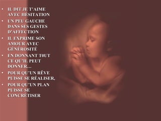 IL DIT JE T’AIME AVEC HÉSITATION UN PEU GAUCHE DANS SES GESTES D’AFFECTION IL EXPRIME SON AMOUR AVEC GÉNÉROSITÉ EN DONNANT T0UT CE QU’IL PEUT DONNER… POUR QU’UN RÊVE PUISSE SE RÉALISER,  POUR QU’UN PLAN PUISSE SE CONCRÉTISER 