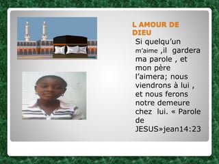 L AMOUR DE
DIEU
Si quelqu’un
m’aime ,il gardera
ma parole , et
mon père
l’aimera; nous
viendrons à lui ,
et nous ferons
notre demeure
chez lui. « Parole
de
JESUS»jean14:23
 