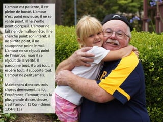 L'amour est patiente, il est
pleine de bonté. L'amour
n'est point envieuse; il ne se
vante point, il ne s'enfle
point d'orgueil. L'amour ne
fait rien de malhonnête, il ne
cherche point son intérêt, il
ne s'irrite point, il ne
soupçonne point le mal.
L'amour ne se réjouit point
de l'injustice, mais il se
réjouit de la vérité. Il
pardonne tout, il croit tout, il
espère tout, il supporte tout.
L'amour ne périt jamais.
Maintenant donc ces trois
choses demeurent: la foi,
l'espérance, l'amour; mais la
plus grande de ces choses,
c'est l'amour. (1 Corinthiens
13:4-8,13)
 