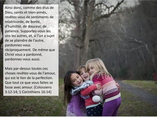 Ainsi donc, comme des élus de
Dieu, saints et bien-aimés,
revêtez-vous de sentiments de
miséricorde, de bonté,
d'humilité, de douceur, de
patience. Supportez-vous les
uns les autres, et, si l'un a sujet
de se plaindre de l'autre,
pardonnez-vous
réciproquement. De même que
Christ vous a pardonné,
pardonnez-vous aussi.
Mais par-dessus toutes ces
choses revêtez-vous de l'amour,
qui est le lien de la perfection.
Que tout ce que vous faites se
fasse avec amour. (Colossiens
3:12-14; 1 Corinthiens 16:14)
 