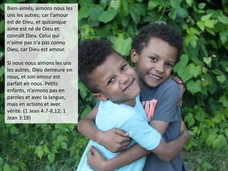 Bien-aimés, aimons nous les
uns les autres; car l'amour
est de Dieu, et quiconque
aime est né de Dieu et
connaît Dieu. Celui qui
n'aime pas n'a pas connu
Dieu, car Dieu est amour.
Si nous nous aimons les uns
les autres, Dieu demeure en
nous, et son amour est
parfait en nous. Petits
enfants, n'aimons pas en
paroles et avec la langue,
mais en actions et avec
vérité. (1 Jean 4:7-8,12; 1
Jean 3:18)
 